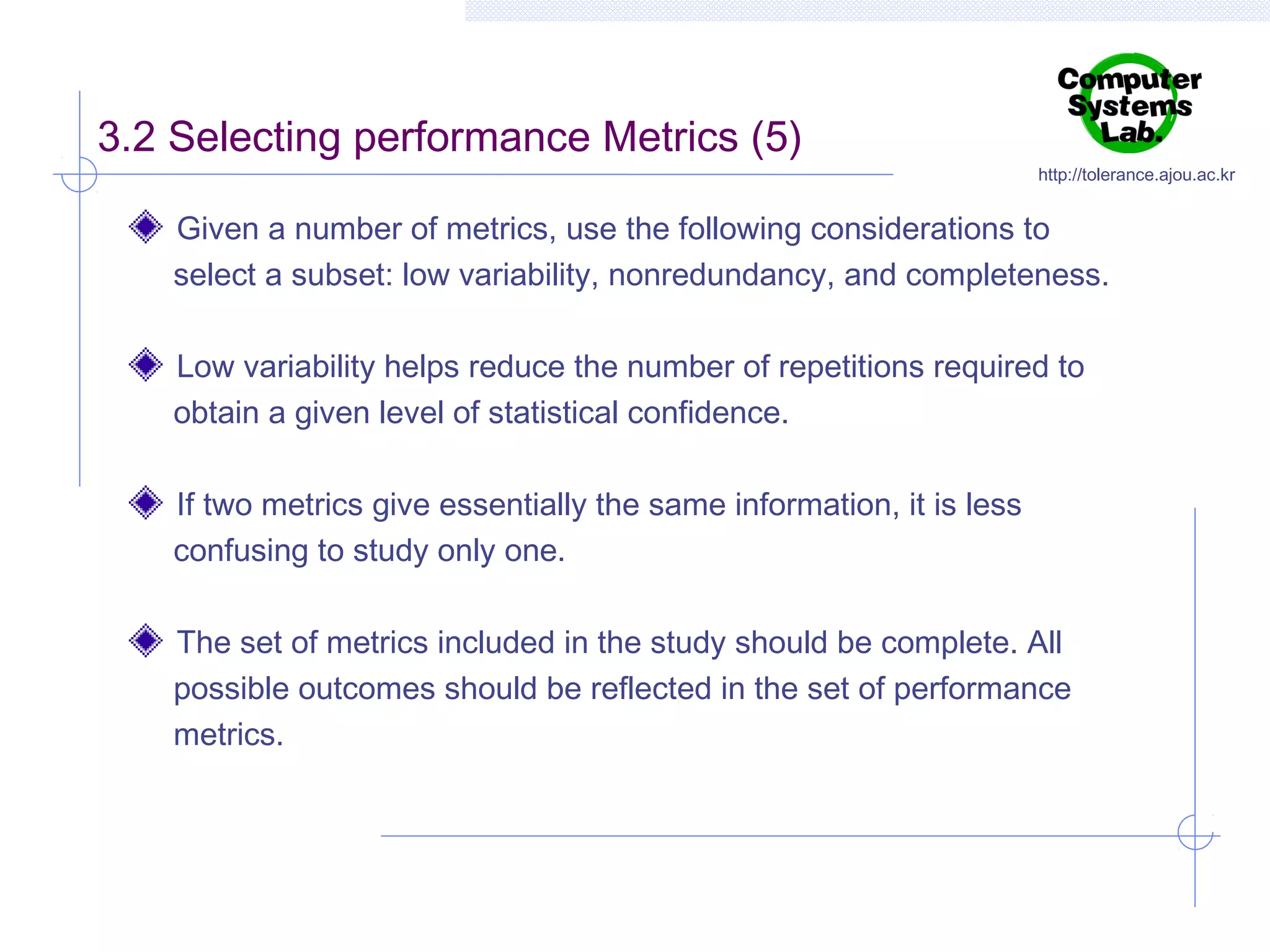 3.2 Selecting performance Metrics (5)

http://tolerance.ajou.ac.kr

Given a number of metrics, use the following considerations to
select a subset: low variability, nonredundancy, and completeness.
Low variability helps reduce the number of repetitions required to
obtain a given level of statistical confidence.
If two metrics give essentially the same information, it is less
confusing to study only one.
The set of metrics included in the study should be complete. All
possible outcomes should be reflected in the set of performance
metrics.

 