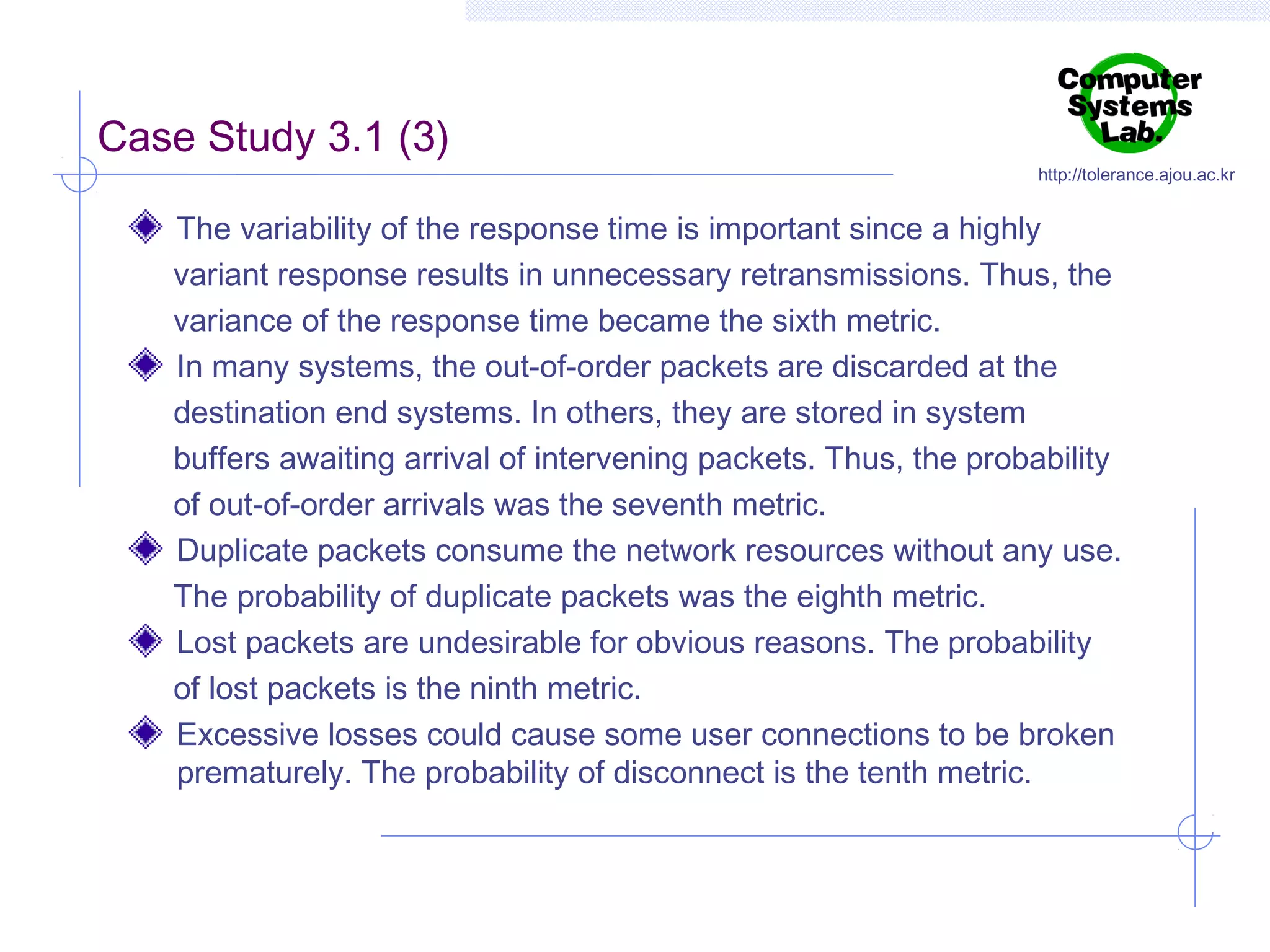 Case Study 3.1 (3)

http://tolerance.ajou.ac.kr

The variability of the response time is important since a highly
variant response results in unnecessary retransmissions. Thus, the
variance of the response time became the sixth metric.
In many systems, the out-of-order packets are discarded at the
destination end systems. In others, they are stored in system
buffers awaiting arrival of intervening packets. Thus, the probability
of out-of-order arrivals was the seventh metric.
Duplicate packets consume the network resources without any use.
The probability of duplicate packets was the eighth metric.
Lost packets are undesirable for obvious reasons. The probability
of lost packets is the ninth metric.
Excessive losses could cause some user connections to be broken
prematurely. The probability of disconnect is the tenth metric.

 