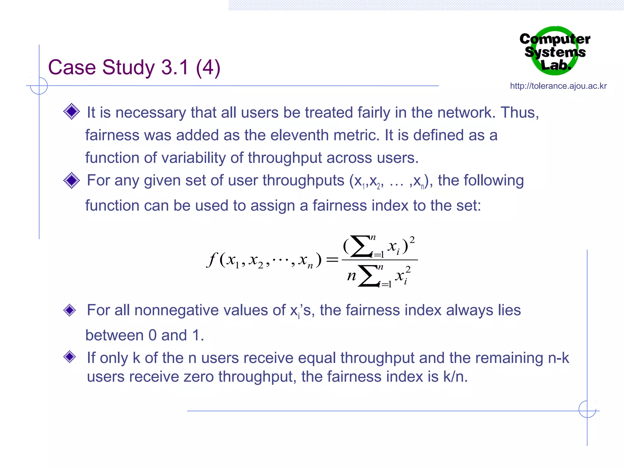 Case Study 3.1 (4)

http://tolerance.ajou.ac.kr

It is necessary that all users be treated fairly in the network. Thus,
fairness was added as the eleventh metric. It is defined as a
function of variability of throughput across users.
For any given set of user throughputs (x1,x2, … ,xn), the following
function can be used to assign a fairness index to the set:

(∑i =1 xi ) 2
n

f ( x1 , x2 ,  , xn ) =

n∑i =1 xi2
n

For all nonnegative values of xi’s, the fairness index always lies
between 0 and 1.
If only k of the n users receive equal throughput and the remaining n-k
users receive zero throughput, the fairness index is k/n.

 