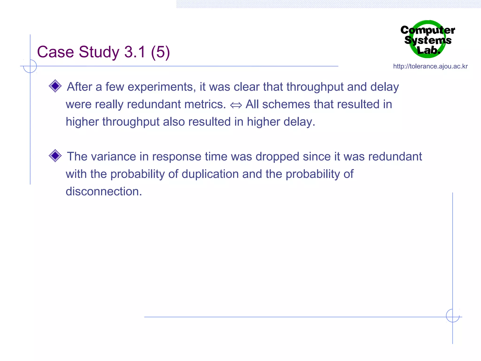 Case Study 3.1 (5)

http://tolerance.ajou.ac.kr

After a few experiments, it was clear that throughput and delay
were really redundant metrics. ⇔ All schemes that resulted in
higher throughput also resulted in higher delay.
The variance in response time was dropped since it was redundant
with the probability of duplication and the probability of
disconnection.

 
