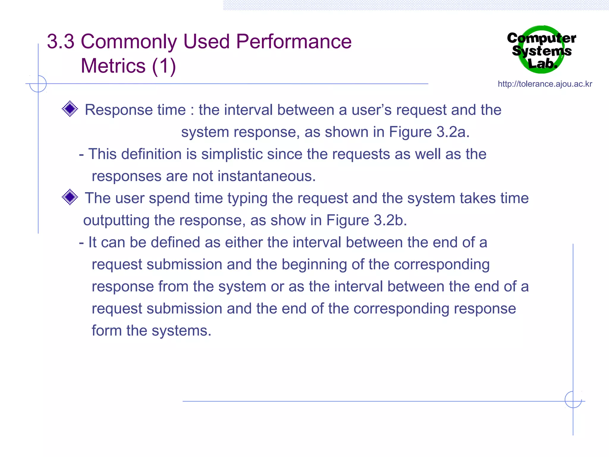 3.3 Commonly Used Performance
Metrics (1)

http://tolerance.ajou.ac.kr

Response time : the interval between a user’s request and the
system response, as shown in Figure 3.2a.
- This definition is simplistic since the requests as well as the
responses are not instantaneous.
The user spend time typing the request and the system takes time
outputting the response, as show in Figure 3.2b.
- It can be defined as either the interval between the end of a
request submission and the beginning of the corresponding
response from the system or as the interval between the end of a
request submission and the end of the corresponding response
form the systems.

 