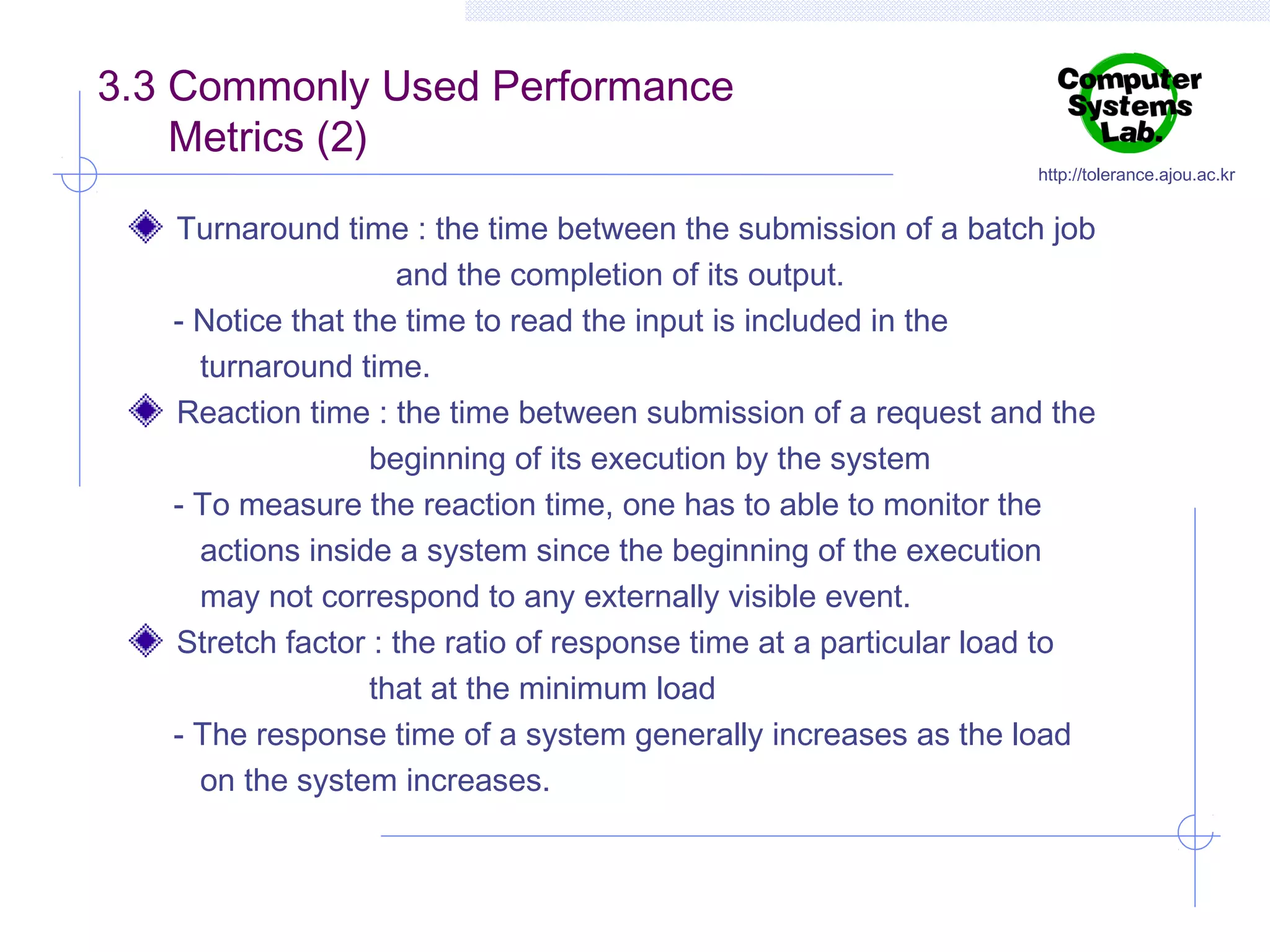 3.3 Commonly Used Performance
Metrics (2)

http://tolerance.ajou.ac.kr

Turnaround time : the time between the submission of a batch job
and the completion of its output.
- Notice that the time to read the input is included in the
turnaround time.
Reaction time : the time between submission of a request and the
beginning of its execution by the system
- To measure the reaction time, one has to able to monitor the
actions inside a system since the beginning of the execution
may not correspond to any externally visible event.
Stretch factor : the ratio of response time at a particular load to
that at the minimum load
- The response time of a system generally increases as the load
on the system increases.

 