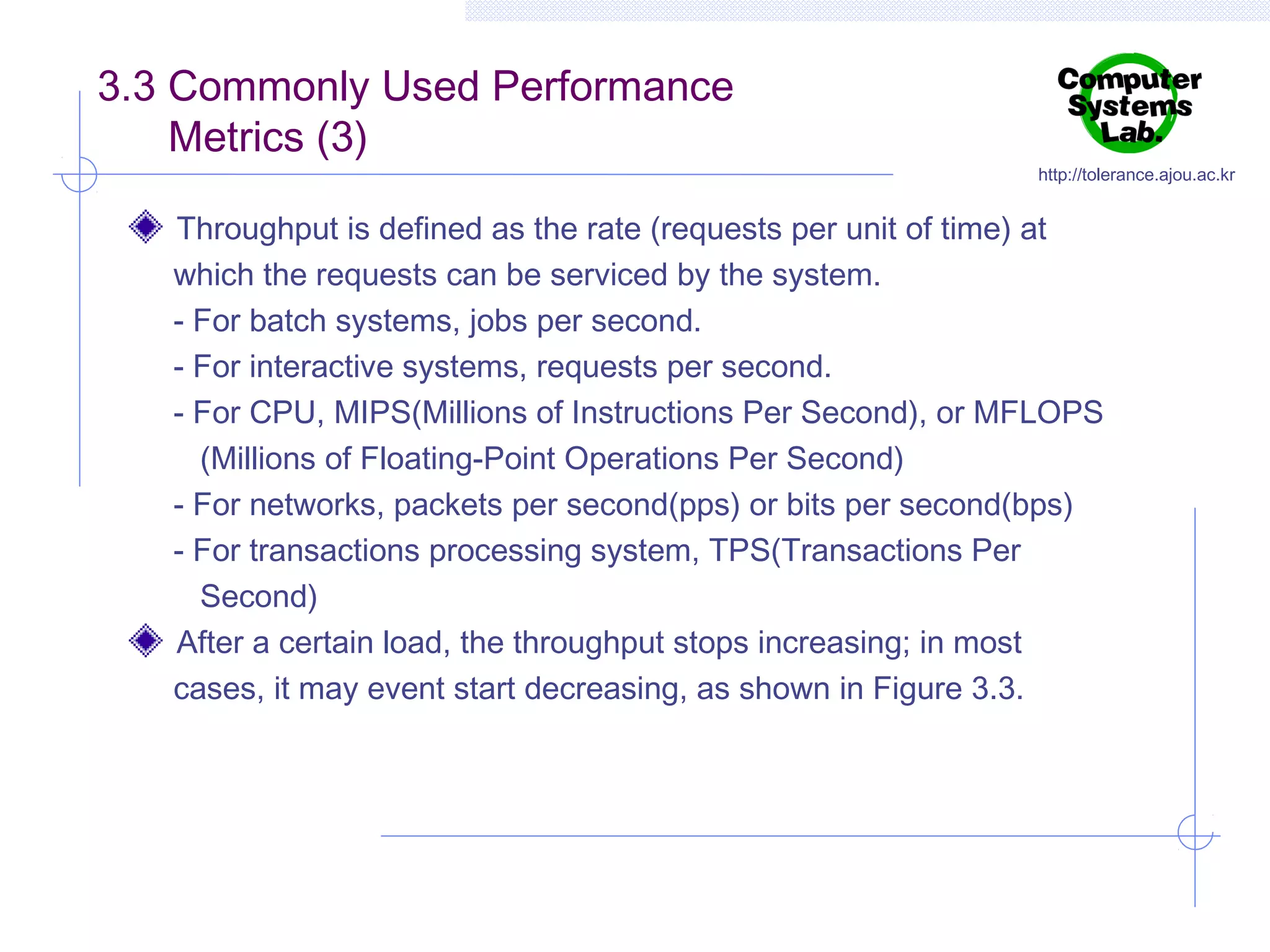 3.3 Commonly Used Performance
Metrics (3)

http://tolerance.ajou.ac.kr

Throughput is defined as the rate (requests per unit of time) at
which the requests can be serviced by the system.
- For batch systems, jobs per second.
- For interactive systems, requests per second.
- For CPU, MIPS(Millions of Instructions Per Second), or MFLOPS
(Millions of Floating-Point Operations Per Second)
- For networks, packets per second(pps) or bits per second(bps)
- For transactions processing system, TPS(Transactions Per
Second)
After a certain load, the throughput stops increasing; in most
cases, it may event start decreasing, as shown in Figure 3.3.

 