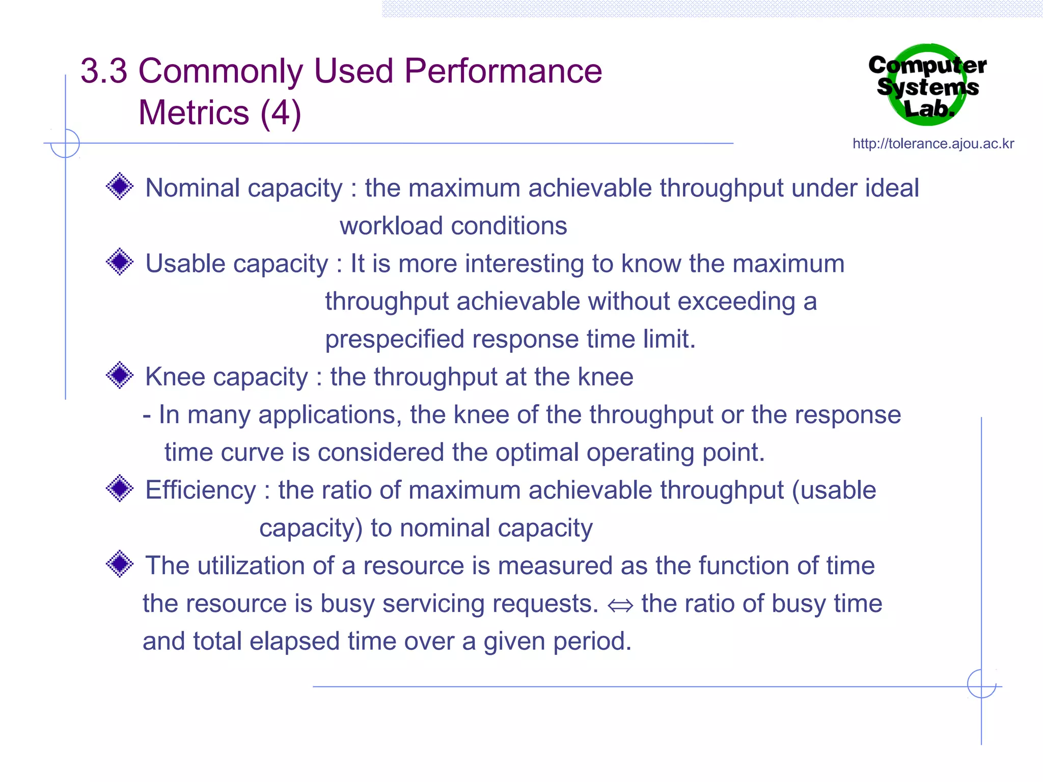 3.3 Commonly Used Performance
Metrics (4)

http://tolerance.ajou.ac.kr

Nominal capacity : the maximum achievable throughput under ideal
workload conditions
Usable capacity : It is more interesting to know the maximum
throughput achievable without exceeding a
prespecified response time limit.
Knee capacity : the throughput at the knee
- In many applications, the knee of the throughput or the response
time curve is considered the optimal operating point.
Efficiency : the ratio of maximum achievable throughput (usable
capacity) to nominal capacity
The utilization of a resource is measured as the function of time
the resource is busy servicing requests. ⇔ the ratio of busy time
and total elapsed time over a given period.

 