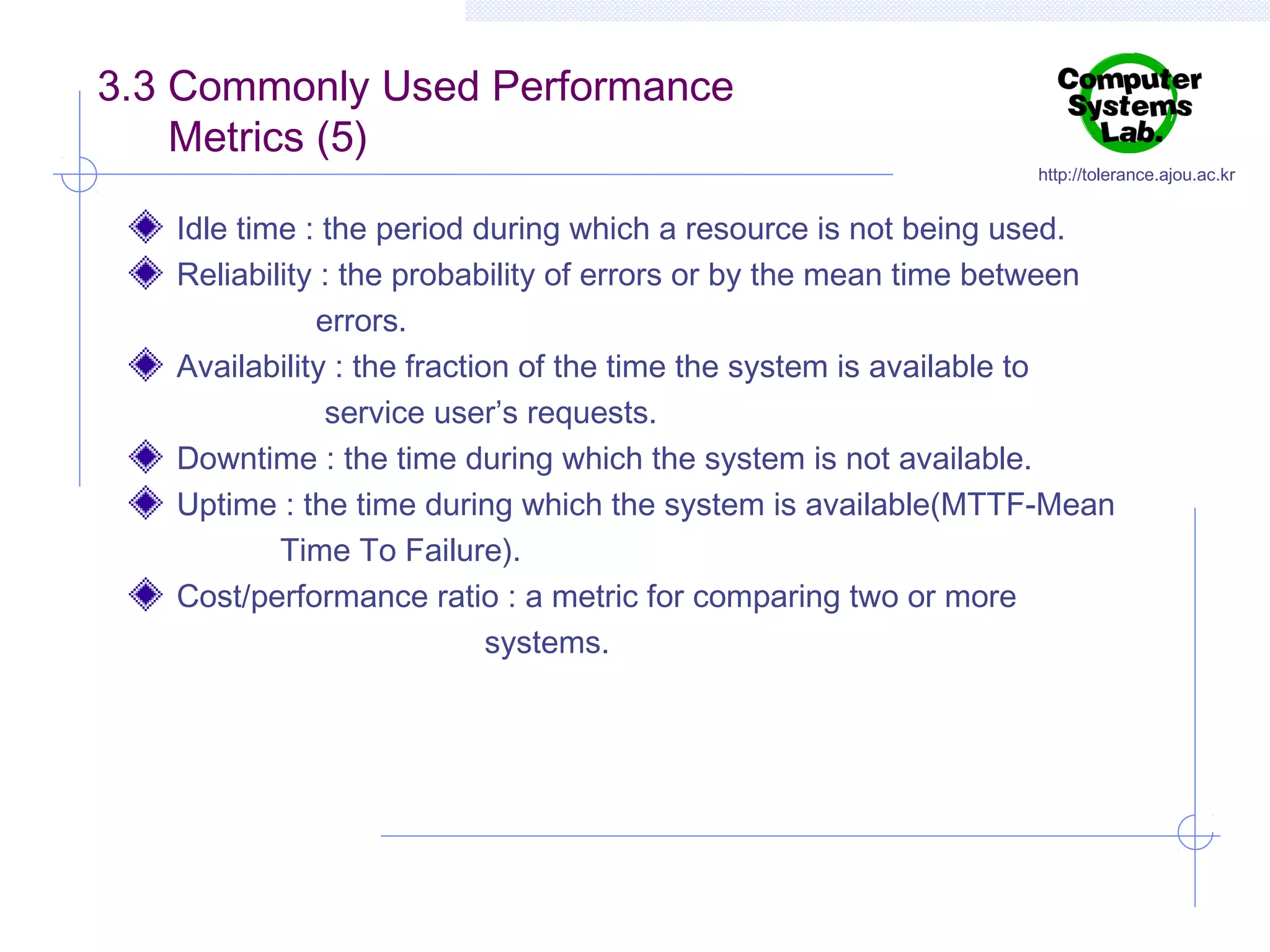 3.3 Commonly Used Performance
Metrics (5)

http://tolerance.ajou.ac.kr

Idle time : the period during which a resource is not being used.
Reliability : the probability of errors or by the mean time between
errors.
Availability : the fraction of the time the system is available to
service user’s requests.
Downtime : the time during which the system is not available.
Uptime : the time during which the system is available(MTTF-Mean
Time To Failure).
Cost/performance ratio : a metric for comparing two or more
systems.

 