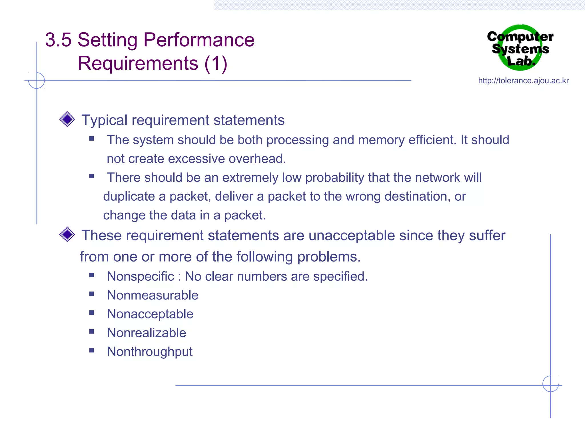 3.5 Setting Performance
Requirements (1)

http://tolerance.ajou.ac.kr

Typical requirement statements




The system should be both processing and memory efficient. It should
not create excessive overhead.
There should be an extremely low probability that the network will
duplicate a packet, deliver a packet to the wrong destination, or
change the data in a packet.

These requirement statements are unacceptable since they suffer
from one or more of the following problems.






Nonspecific : No clear numbers are specified.
Nonmeasurable
Nonacceptable
Nonrealizable
Nonthroughput

 