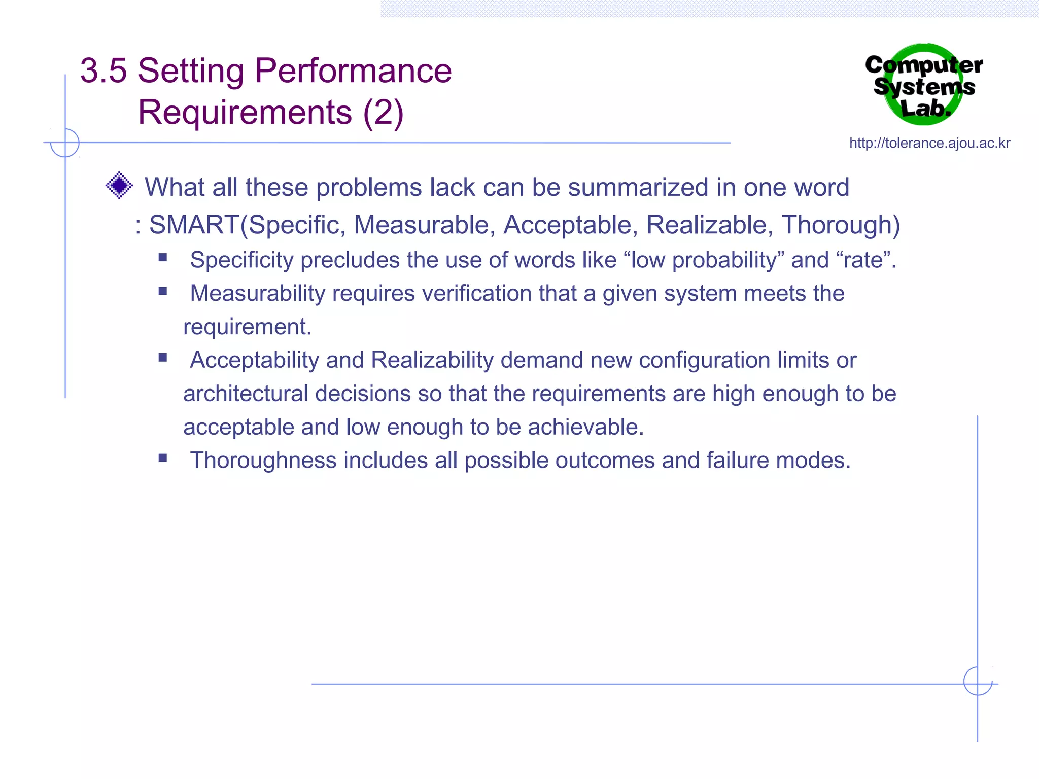 3.5 Setting Performance
Requirements (2)

http://tolerance.ajou.ac.kr

What all these problems lack can be summarized in one word
: SMART(Specific, Measurable, Acceptable, Realizable, Thorough)







Specificity precludes the use of words like “low probability” and “rate”.
Measurability requires verification that a given system meets the
requirement.
Acceptability and Realizability demand new configuration limits or
architectural decisions so that the requirements are high enough to be
acceptable and low enough to be achievable.
Thoroughness includes all possible outcomes and failure modes.

 