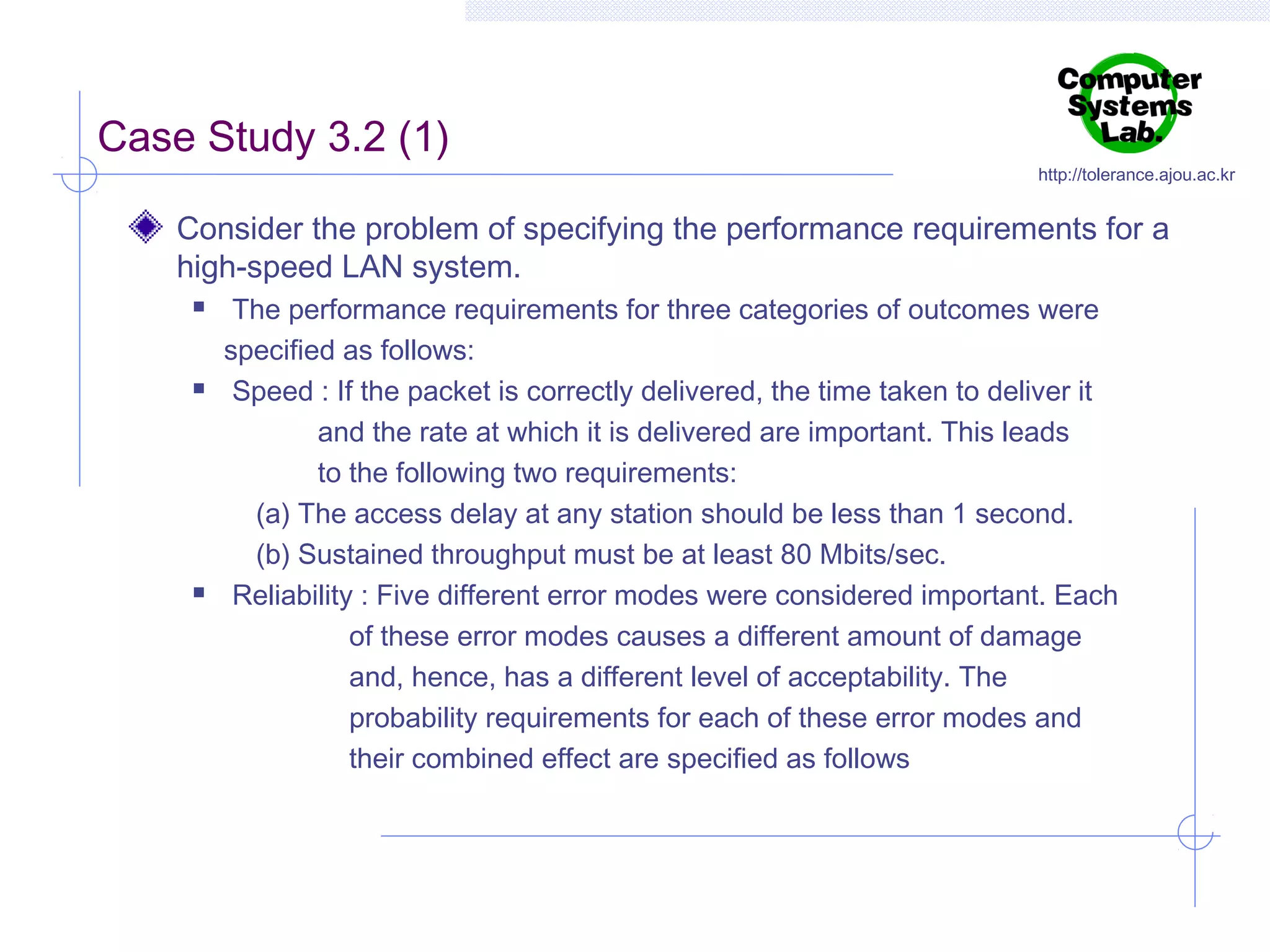 Case Study 3.2 (1)

http://tolerance.ajou.ac.kr

Consider the problem of specifying the performance requirements for a
high-speed LAN system.






The performance requirements for three categories of outcomes were
specified as follows:
Speed : If the packet is correctly delivered, the time taken to deliver it
and the rate at which it is delivered are important. This leads
to the following two requirements:
(a) The access delay at any station should be less than 1 second.
(b) Sustained throughput must be at least 80 Mbits/sec.
Reliability : Five different error modes were considered important. Each
of these error modes causes a different amount of damage
and, hence, has a different level of acceptability. The
probability requirements for each of these error modes and
their combined effect are specified as follows

 