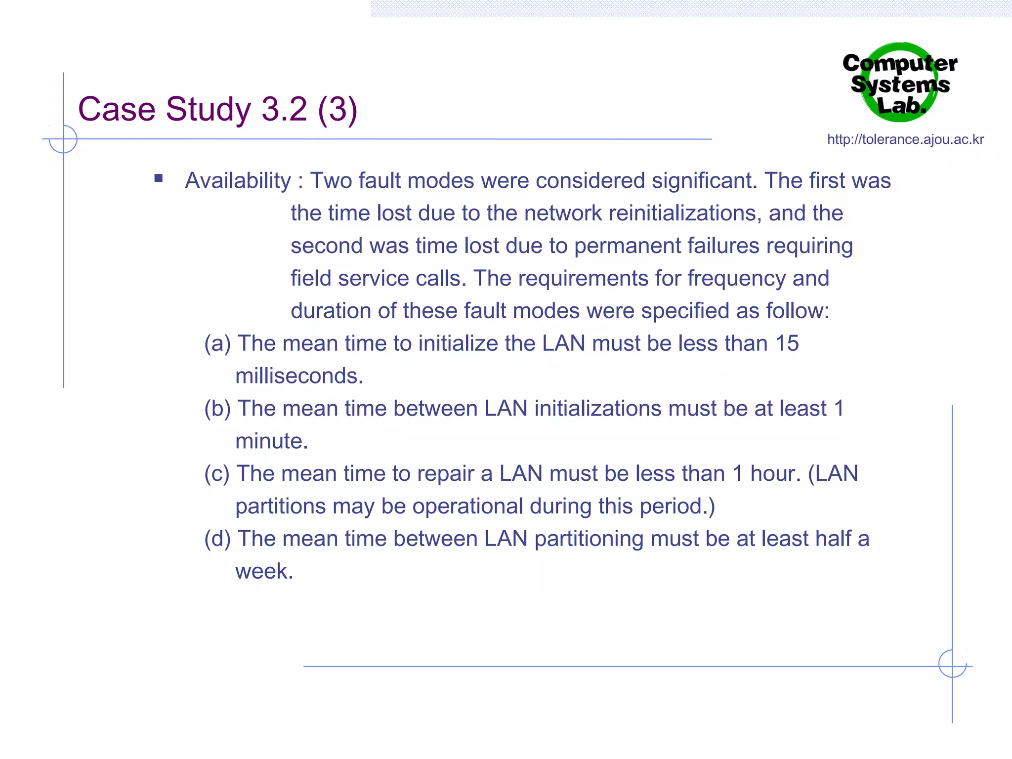 Case Study 3.2 (3)


http://tolerance.ajou.ac.kr

Availability : Two fault modes were considered significant. The first was
the time lost due to the network reinitializations, and the
second was time lost due to permanent failures requiring
field service calls. The requirements for frequency and
duration of these fault modes were specified as follow:
(a) The mean time to initialize the LAN must be less than 15
milliseconds.
(b) The mean time between LAN initializations must be at least 1
minute.
(c) The mean time to repair a LAN must be less than 1 hour. (LAN
partitions may be operational during this period.)
(d) The mean time between LAN partitioning must be at least half a
week.

 