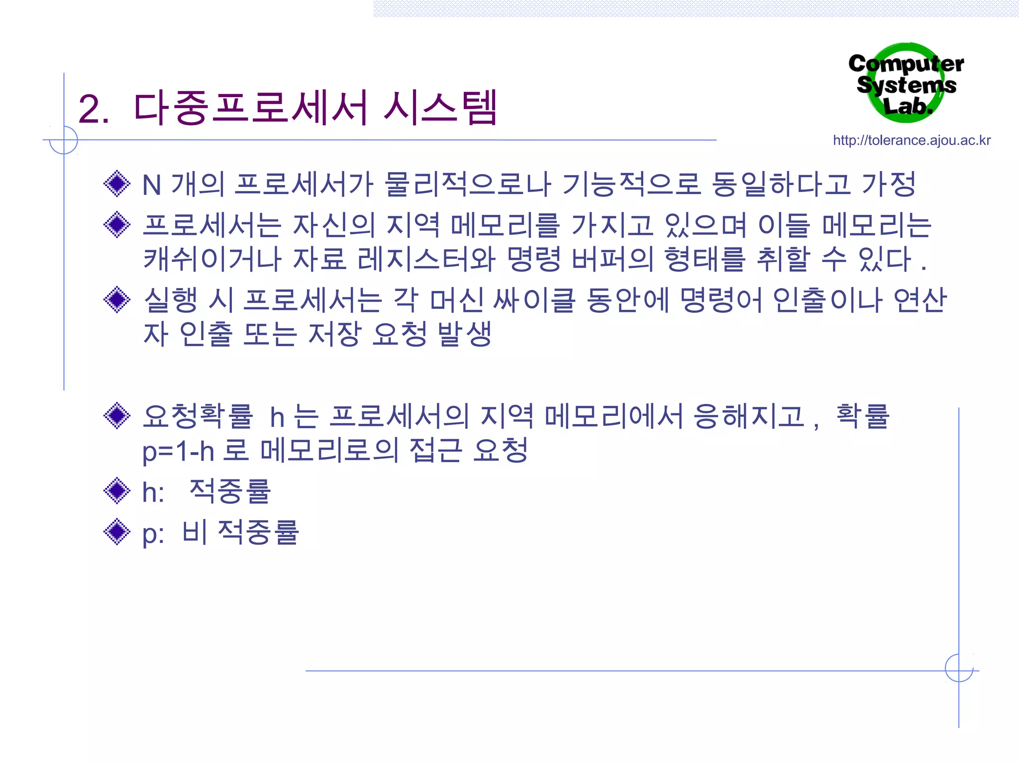 2. 다중프로세서 시스템

http://tolerance.ajou.ac.kr

N 개의 프로세서가 물리적으로나 기능적으로 동일하다고 가정
프로세서는 자신의 지역 메모리를 가지고 있으며 이들 메모리는
캐쉬이거나 자료 레지스터와 명령 버퍼의 형태를 취할 수 있다 .
실행 시 프로세서는 각 머신 싸이클 동안에 명령어 인출이나 연산
자 인출 또는 저장 요청 발생
요청확률 h 는 프로세서의 지역 메모리에서 응해지고 , 확률
p=1-h 로 메모리로의 접근 요청
h: 적중률
p: 비 적중률

 