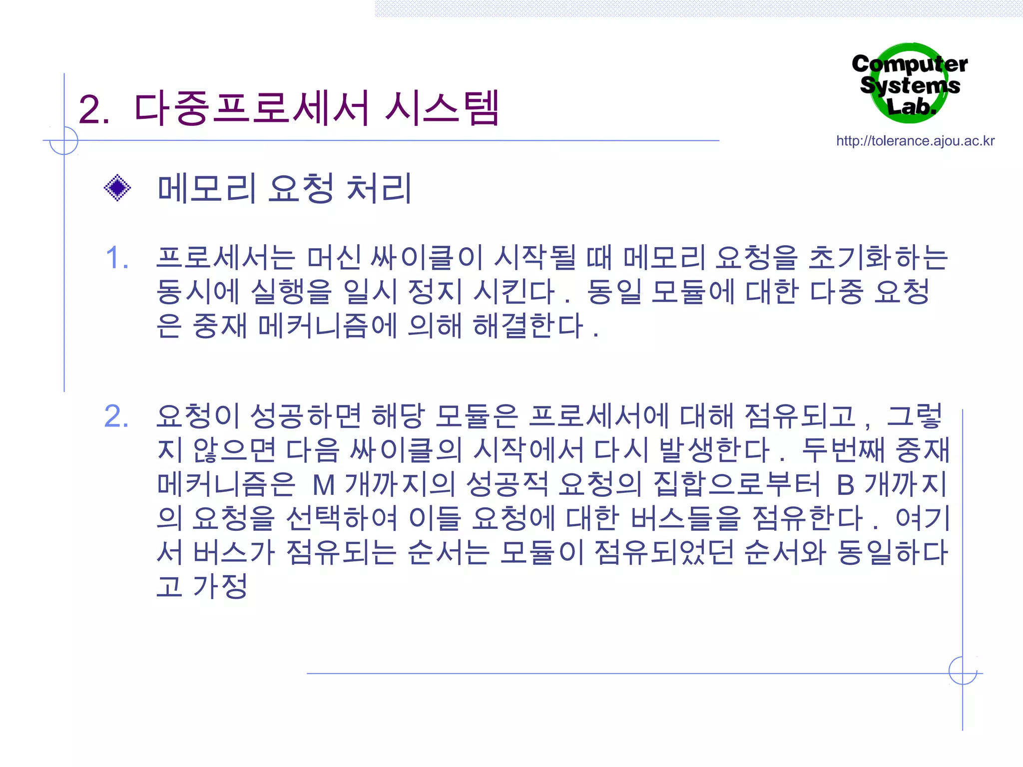 2. 다중프로세서 시스템

http://tolerance.ajou.ac.kr

메모리 요청 처리
1. 프로세서는 머신 싸이클이 시작될 때 메모리 요청을 초기화하는
동시에 실행을 일시 정지 시킨다 . 동일 모듈에 대한 다중 요청
은 중재 메커니즘에 의해 해결한다 .

2. 요청이 성공하면 해당 모듈은 프로세서에 대해 점유되고 , 그렇

지 않으면 다음 싸이클의 시작에서 다시 발생한다 . 두번째 중재
메커니즘은 M 개까지의 성공적 요청의 집합으로부터 B 개까지
의 요청을 선택하여 이들 요청에 대한 버스들을 점유한다 . 여기
서 버스가 점유되는 순서는 모듈이 점유되었던 순서와 동일하다
고 가정

 