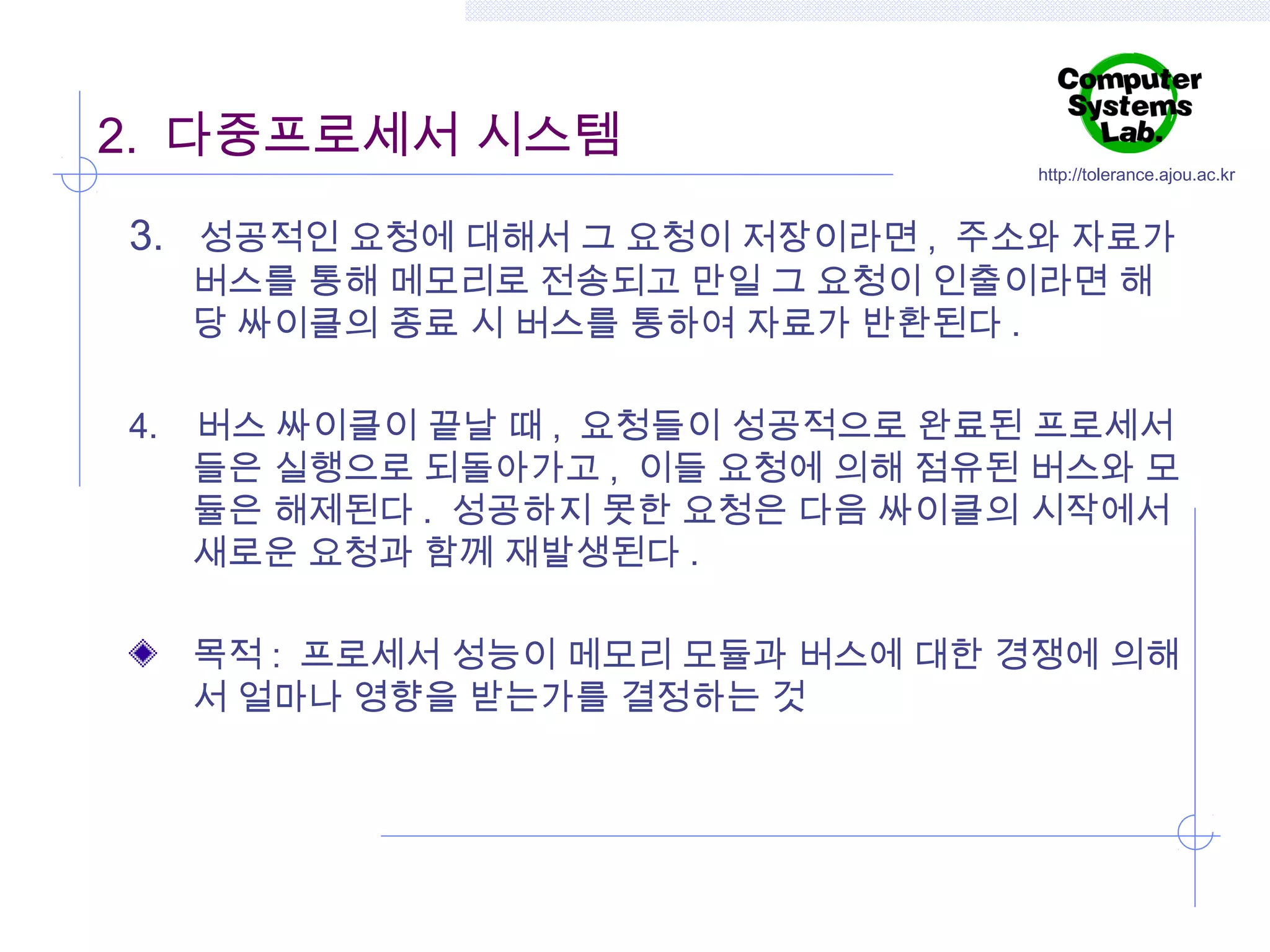 2. 다중프로세서 시스템

http://tolerance.ajou.ac.kr

3. 성공적인 요청에 대해서 그 요청이 저장이라면 , 주소와 자료가
버스를 통해 메모리로 전송되고 만일 그 요청이 인출이라면 해
당 싸이클의 종료 시 버스를 통하여 자료가 반환된다 .

4.

버스 싸이클이 끝날 때 , 요청들이 성공적으로 완료된 프로세서
들은 실행으로 되돌아가고 , 이들 요청에 의해 점유된 버스와 모
듈은 해제된다 . 성공하지 못한 요청은 다음 싸이클의 시작에서
새로운 요청과 함께 재발생된다 .
목적 : 프로세서 성능이 메모리 모듈과 버스에 대한 경쟁에 의해
서 얼마나 영향을 받는가를 결정하는 것

 