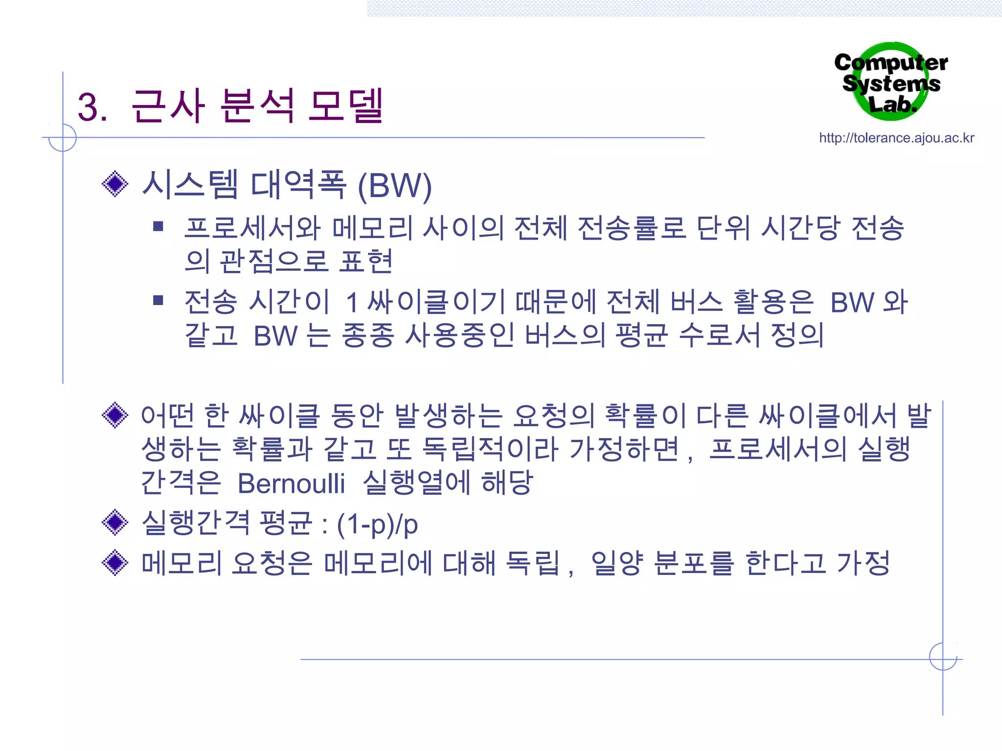 3. 근사 분석 모델

http://tolerance.ajou.ac.kr

시스템 대역폭 (BW)




프로세서와 메모리 사이의 전체 전송률로 단위 시간당 전송
의 관점으로 표현
전송 시간이 1 싸이클이기 때문에 전체 버스 활용은 BW 와
같고 BW 는 종종 사용중인 버스의 평균 수로서 정의

어떤 한 싸이클 동안 발생하는 요청의 확률이 다른 싸이클에서 발
생하는 확률과 같고 또 독립적이라 가정하면 , 프로세서의 실행
간격은 Bernoulli 실행열에 해당
실행간격 평균 : (1-p)/p
메모리 요청은 메모리에 대해 독립 , 일양 분포를 한다고 가정

 