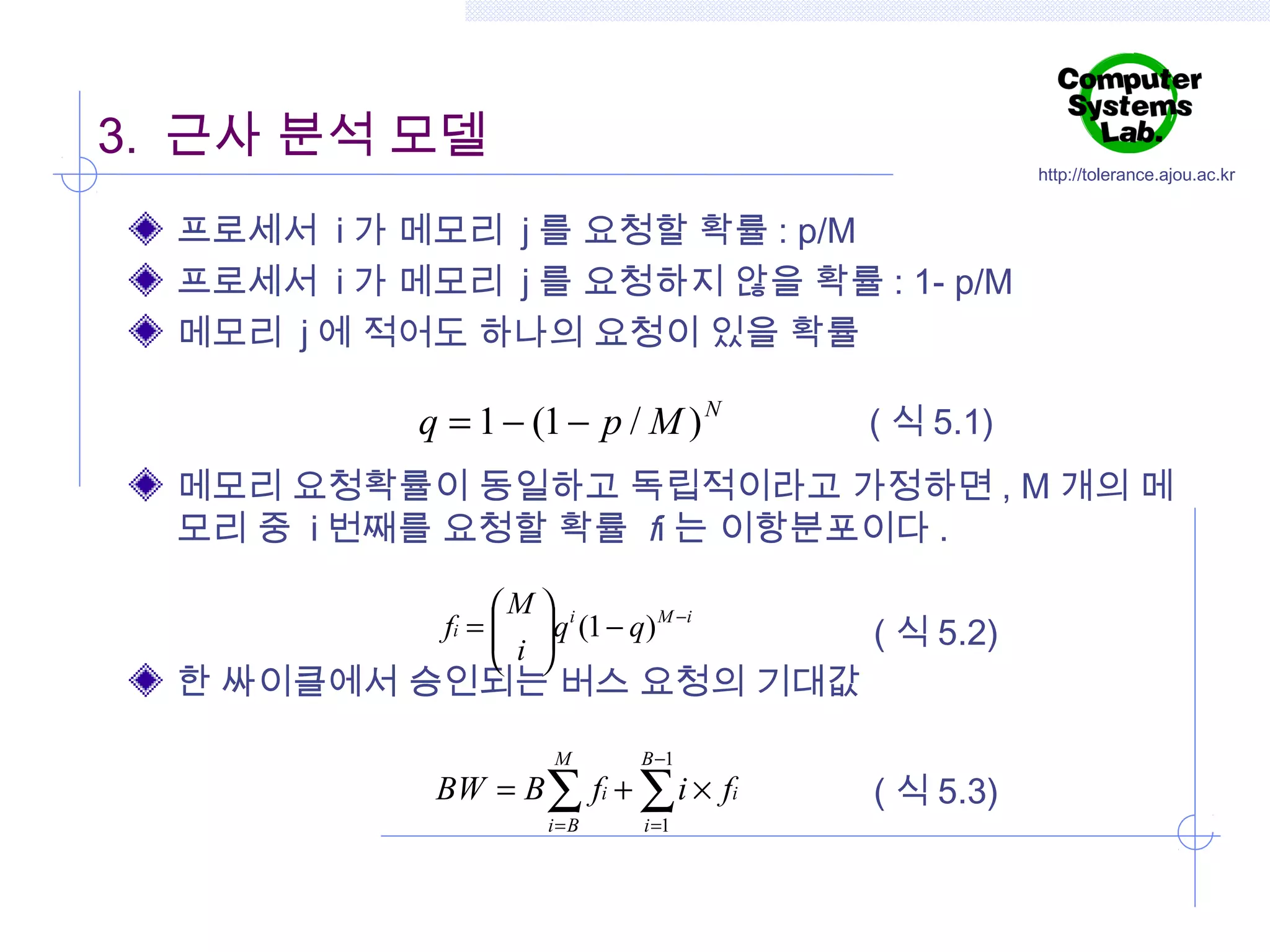 3. 근사 분석 모델

http://tolerance.ajou.ac.kr

프로세서 i 가 메모리 j 를 요청할 확률 : p/M
프로세서 i 가 메모리 j 를 요청하지 않을 확률 : 1- p/M
메모리 j 에 적어도 하나의 요청이 있을 확률

q = 1 − (1 − p / M ) N

( 식 5.1)

메모리 요청확률이 동일하고 독립적이라고 가정하면 , M 개의 메
모리 중 i 번째를 요청할 확률 fi 는 이항분포이다 .
M  i
fi =  q (1 − q) M −i
 i 
 

( 식 5.2)

한 싸이클에서 승인되는 버스 요청의 기대값
M

B −1

i=B

i =1

BW = B ∑ fi + ∑ i × fi

( 식 5.3)

 