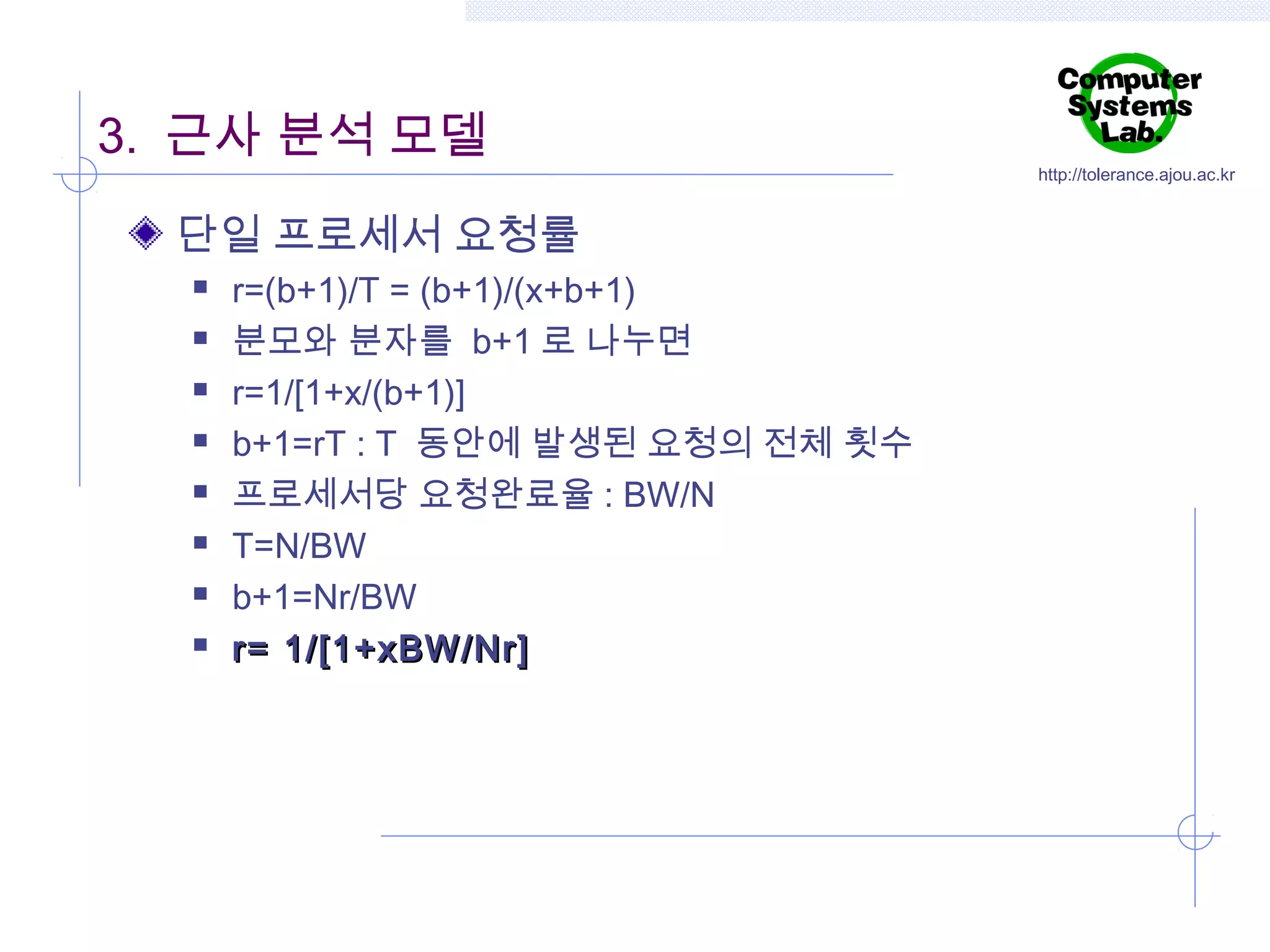 3. 근사 분석 모델
단일 프로세서 요청률









r=(b+1)/T = (b+1)/(x+b+1)
분모와 분자를 b+1 로 나누면
r=1/[1+x/(b+1)]
b+1=rT : T 동안에 발생된 요청의 전체 횟수
프로세서당 요청완료율 : BW/N
T=N/BW
b+1=Nr/BW
r= 1/[1+xBW/Nr]

http://tolerance.ajou.ac.kr

 