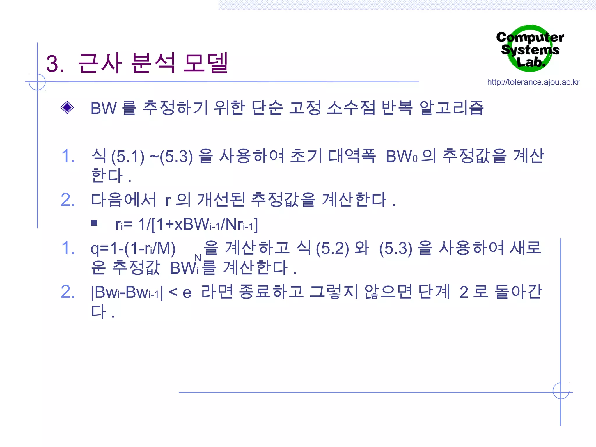 3. 근사 분석 모델

http://tolerance.ajou.ac.kr

BW 를 추정하기 위한 단순 고정 소수점 반복 알고리즘

1. 식 (5.1) ~(5.3) 을 사용하여 초기 대역폭 BW0 의 추정값을 계산
한다 .
2. 다음에서 r 의 개선된 추정값을 계산한다 .

ri= 1/[1+xBWi-1/Nri-1]
1. q=1-(1-ri/M) N 을 계산하고 식 (5.2) 와 (5.3) 을 사용하여 새로
운 추정값 BWi 를 계산한다 .
2. |Bwi-Bwi-1| < e 라면 종료하고 그렇지 않으면 단계 2 로 돌아간
다.

 