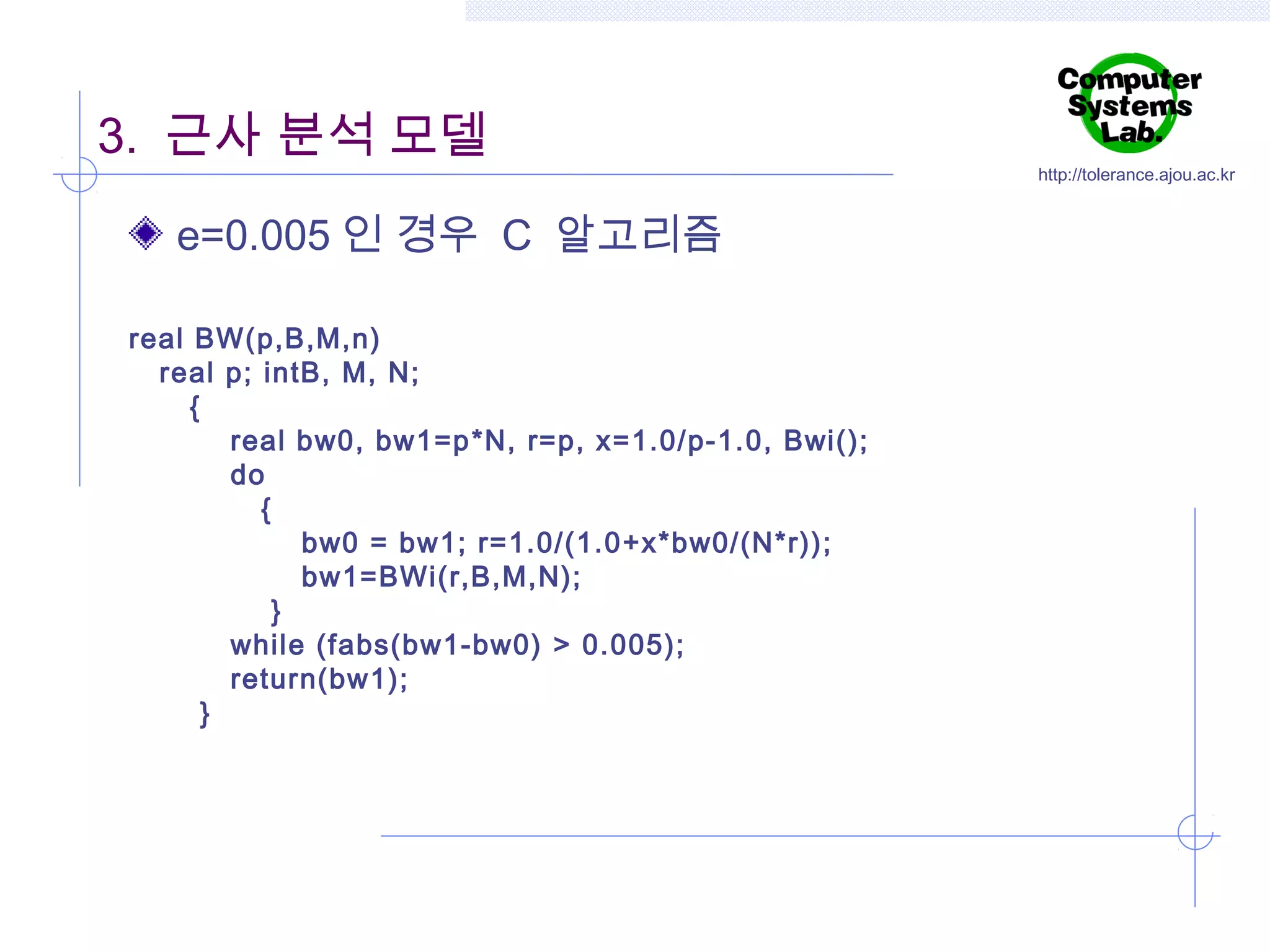3. 근사 분석 모델
e=0.005 인 경우 C 알고리즘
real BW(p,B,M,n)
real p; intB, M, N;
{
real bw0, bw1=p*N, r=p, x=1.0/p-1.0, Bwi();
do
{
bw0 = bw1; r=1.0/(1.0+x*bw0/(N*r));
bw1=BWi(r,B,M,N);
}
while (fabs(bw1-bw0) > 0.005);
return(bw1);
}

http://tolerance.ajou.ac.kr

 