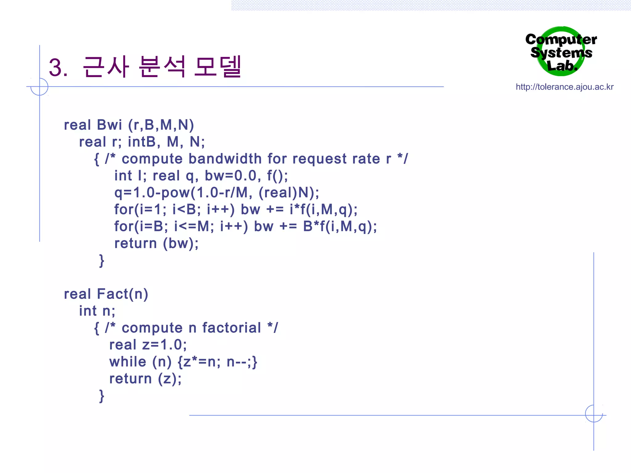 3. 근사 분석 모델
real Bwi (r,B,M,N)
real r; intB, M, N;
{ /* compute bandwidth for request rate r */
int I; real q, bw=0.0, f();
q=1.0-pow(1.0-r/M, (real)N);
for(i=1; i<B; i++) bw += i*f(i,M,q);
for(i=B; i<=M; i++) bw += B*f(i,M,q);
return (bw);
}
real Fact(n)
int n;
{ /* compute n factorial */
real z=1.0;
while (n) {z*=n; n--;}
return (z);
}

http://tolerance.ajou.ac.kr

 