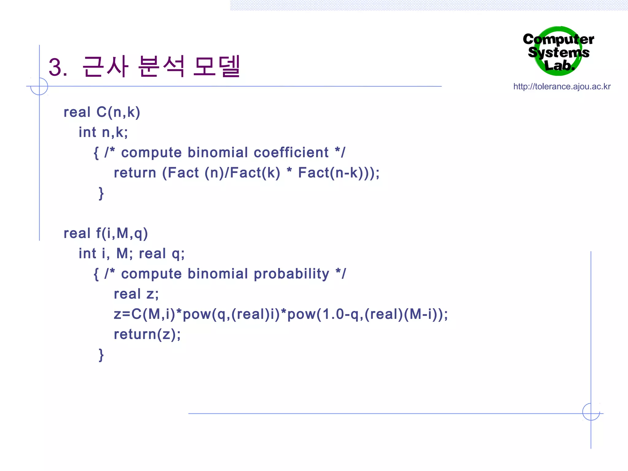 3. 근사 분석 모델
real C(n,k)
int n,k;
{ /* compute binomial coefficient */
return (Fact (n)/Fact(k) * Fact(n-k)));
}
real f(i,M,q)
int i, M; real q;
{ /* compute binomial probability */
real z;
z=C(M,i)*pow(q,(real)i)*pow(1.0-q,(real)(M-i));
return(z);
}

http://tolerance.ajou.ac.kr

 