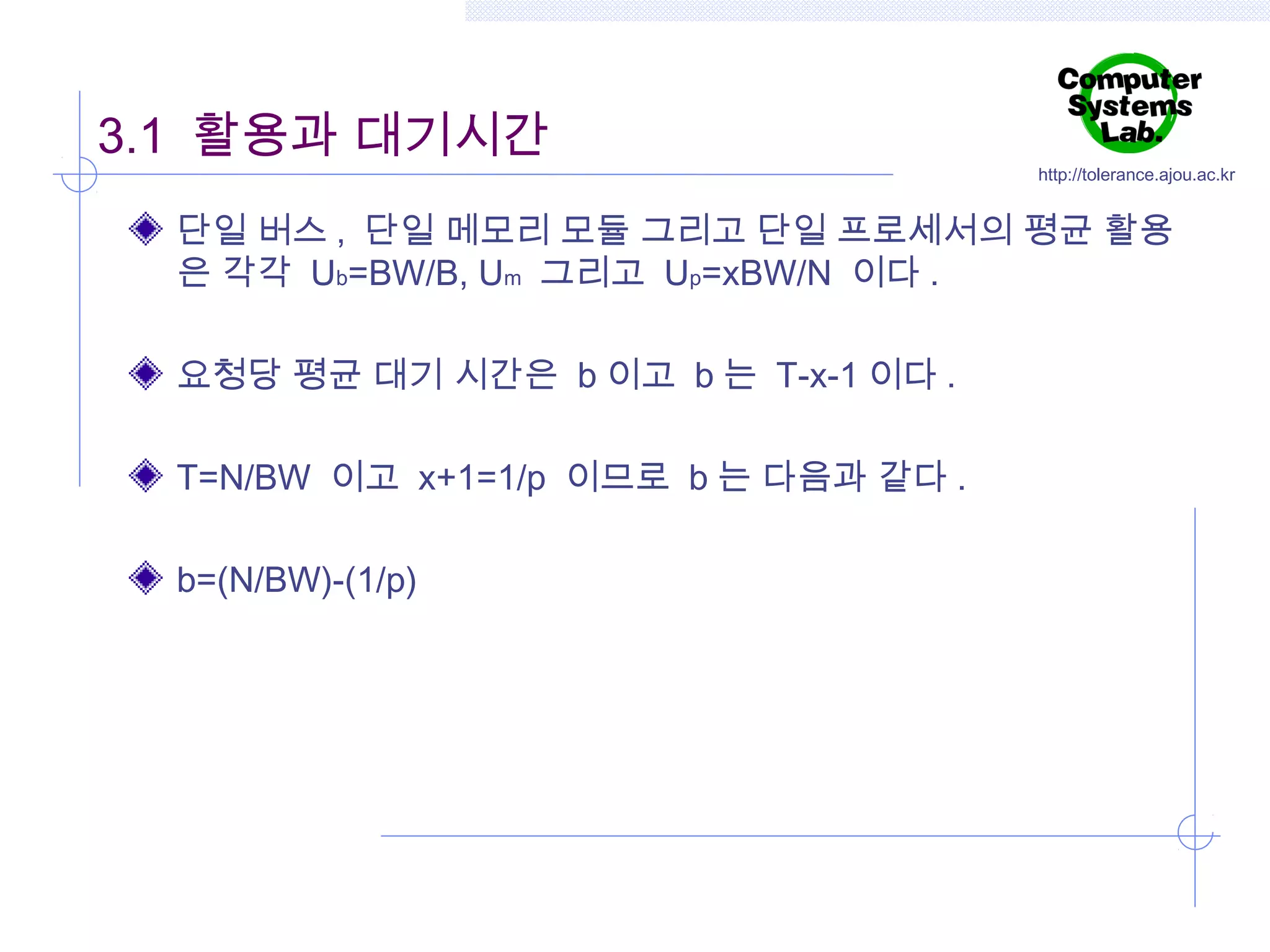 3.1 활용과 대기시간

http://tolerance.ajou.ac.kr

단일 버스 , 단일 메모리 모듈 그리고 단일 프로세서의 평균 활용
은 각각 Ub=BW/B, Um 그리고 Up=xBW/N 이다 .
요청당 평균 대기 시간은 b 이고 b 는 T-x-1 이다 .
T=N/BW 이고 x+1=1/p 이므로 b 는 다음과 같다 .
b=(N/BW)-(1/p)

 