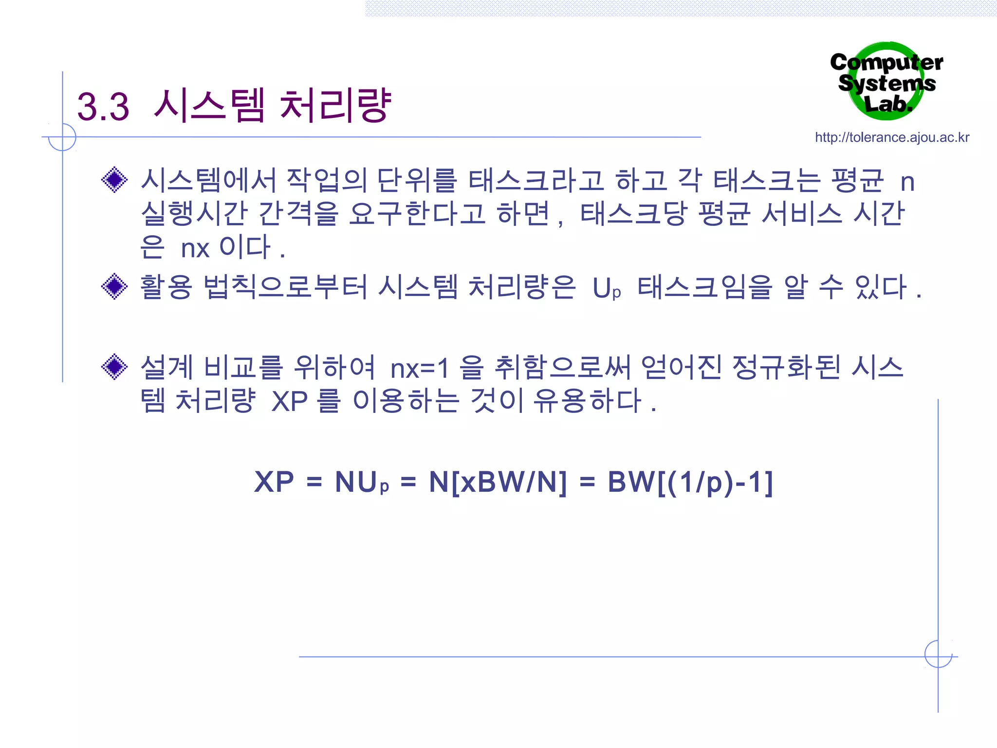 3.3 시스템 처리량

http://tolerance.ajou.ac.kr

시스템에서 작업의 단위를 태스크라고 하고 각 태스크는 평균 n
실행시간 간격을 요구한다고 하면 , 태스크당 평균 서비스 시간
은 nx 이다 .
활용 법칙으로부터 시스템 처리량은 Up 태스크임을 알 수 있다 .
설계 비교를 위하여 nx=1 을 취함으로써 얻어진 정규화된 시스
템 처리량 XP 를 이용하는 것이 유용하다 .
XP = NU p = N[xBW/N] = BW[(1/p)-1]

 