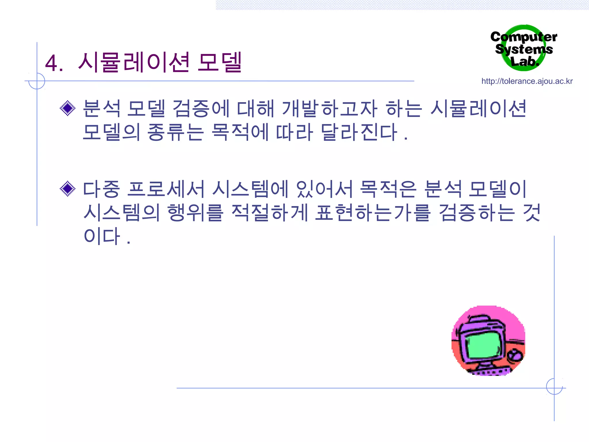 4. 시뮬레이션 모델

http://tolerance.ajou.ac.kr

분석 모델 검증에 대해 개발하고자 하는 시뮬레이션
모델의 종류는 목적에 따라 달라진다 .
다중 프로세서 시스템에 있어서 목적은 분석 모델이
시스템의 행위를 적절하게 표현하는가를 검증하는 것
이다 .

 