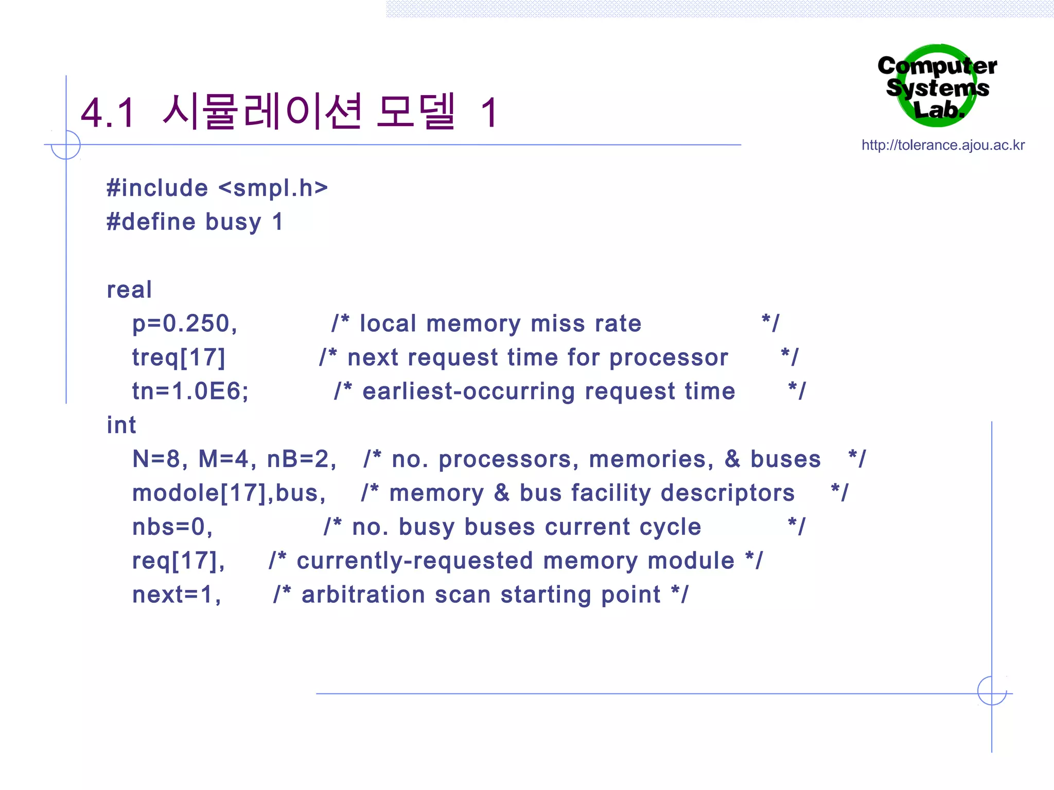 4.1 시뮬레이션 모델 1

http://tolerance.ajou.ac.kr

#include <smpl.h>
#define busy 1
 
real
p=0.250,
/* local memory miss rate
*/
treq[17]
/* next request time for processor
*/
tn=1.0E6;
/ * earliest-occurring request time
*/
int
N=8, M=4, nB=2, /* no. processors, memories, & buses */
modole[17],bus,
/* memory & bus facility descriptors
*/
nbs=0,
/ * no. busy buses current cycle
*/
req[17],
/* currently-requested memory module */
next=1,
/* arbitration scan starting point */

 