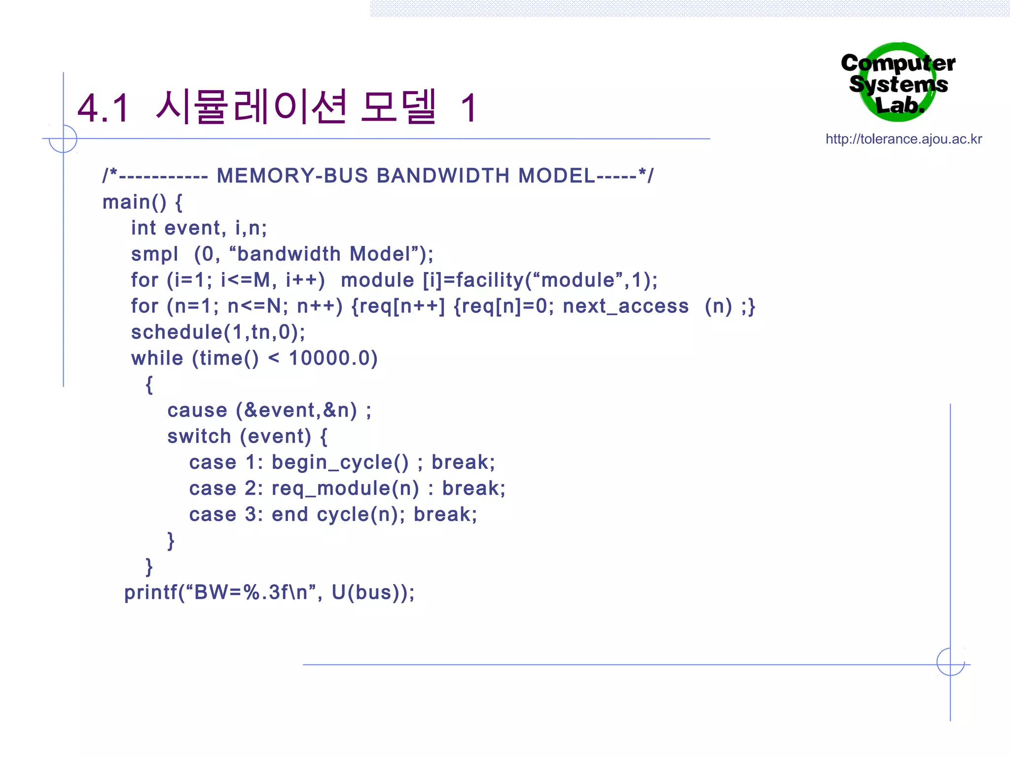 4.1 시뮬레이션 모델 1
/*----------- MEMOR Y-BUS BANDWIDTH MODEL----- */
main() {
int event, i,n;
smpl (0, “bandwidth Model”);
for (i=1; i<=M, i++) module [i]=facility(“module”,1);
for (n=1; n<=N; n++) {req[n++] {req[n]=0; next_access (n) ; }
schedule(1,tn,0);
while (time() < 10000.0)
{
cause (&event,&n) ;
switch (event) {
case 1: begin_cycle() ; break;
case 2: req_module(n) : break;
case 3: end cycle(n); break;
}
}
printf(“BW=%.3f n”, U(bus));

http://tolerance.ajou.ac.kr

 