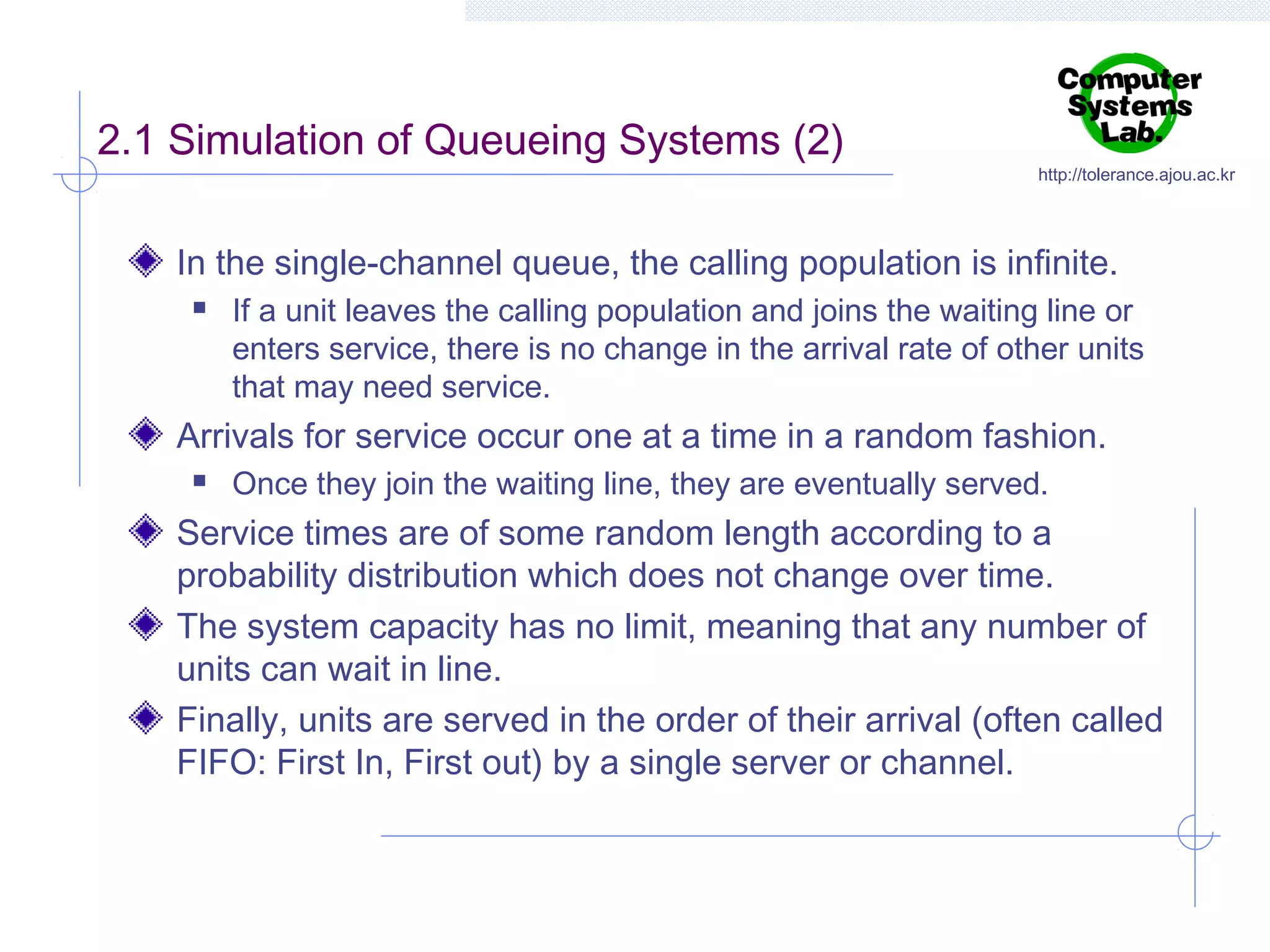 2.1 Simulation of Queueing Systems (2)

http://tolerance.ajou.ac.kr

In the single-channel queue, the calling population is infinite.


If a unit leaves the calling population and joins the waiting line or
enters service, there is no change in the arrival rate of other units
that may need service.

Arrivals for service occur one at a time in a random fashion.


Once they join the waiting line, they are eventually served.

Service times are of some random length according to a
probability distribution which does not change over time.
The system capacity has no limit, meaning that any number of
units can wait in line.
Finally, units are served in the order of their arrival (often called
FIFO: First In, First out) by a single server or channel.

 