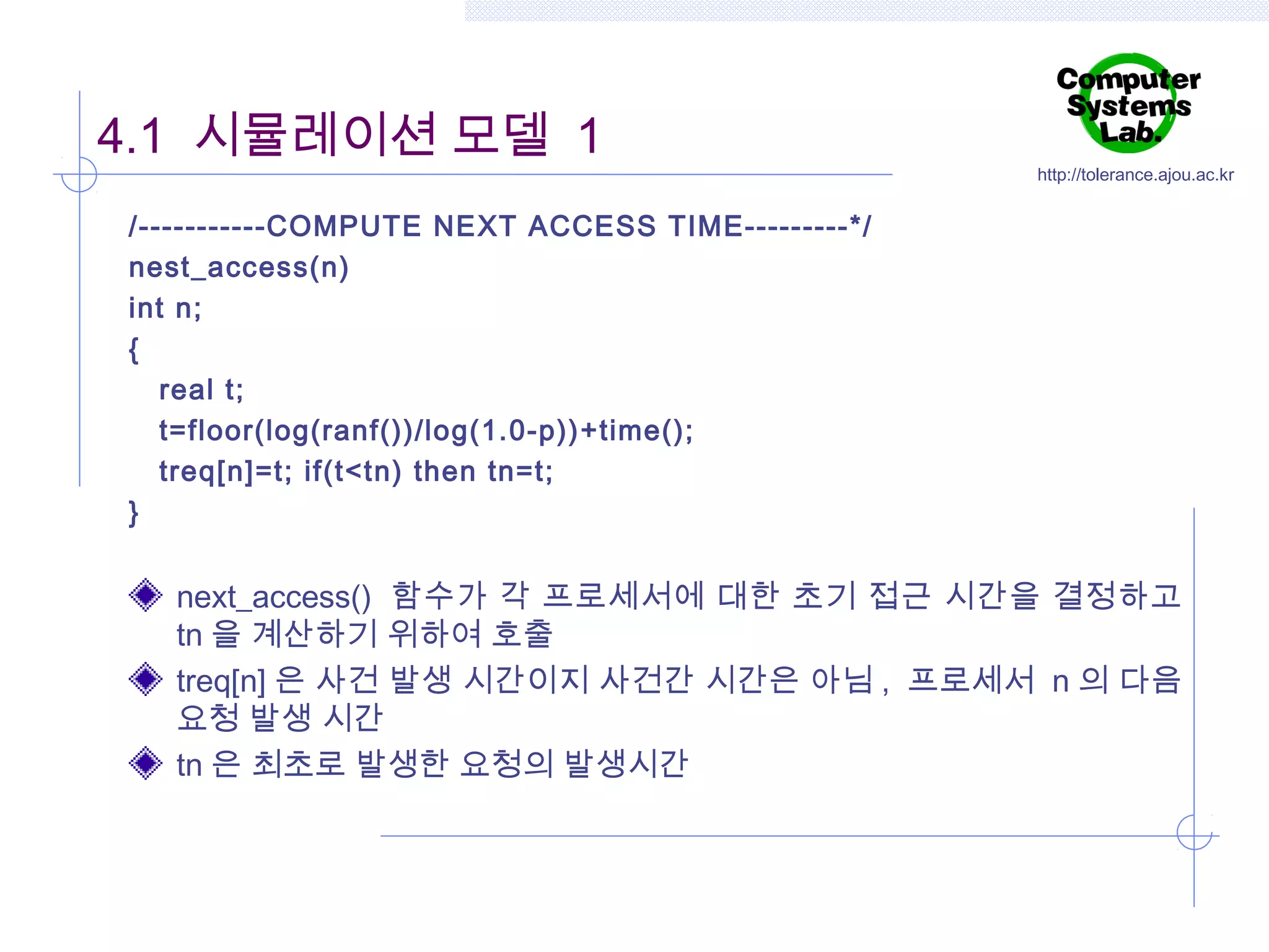4.1 시뮬레이션 모델 1

http://tolerance.ajou.ac.kr

/-----------COMPUTE NE XT ACCESS TIME---------*/
nest_access(n)
int n;
{
real t;
t=floor(log(ranf())/log(1.0-p))+time();
treq[n]=t; if(t<tn) then tn=t;
}

next_access() 함수가 각 프로세서에 대한 초기 접근 시간을 결정하고
tn 을 계산하기 위하여 호출
treq[n] 은 사건 발생 시간이지 사건간 시간은 아님 , 프로세서 n 의 다음
요청 발생 시간
tn 은 최초로 발생한 요청의 발생시간

 