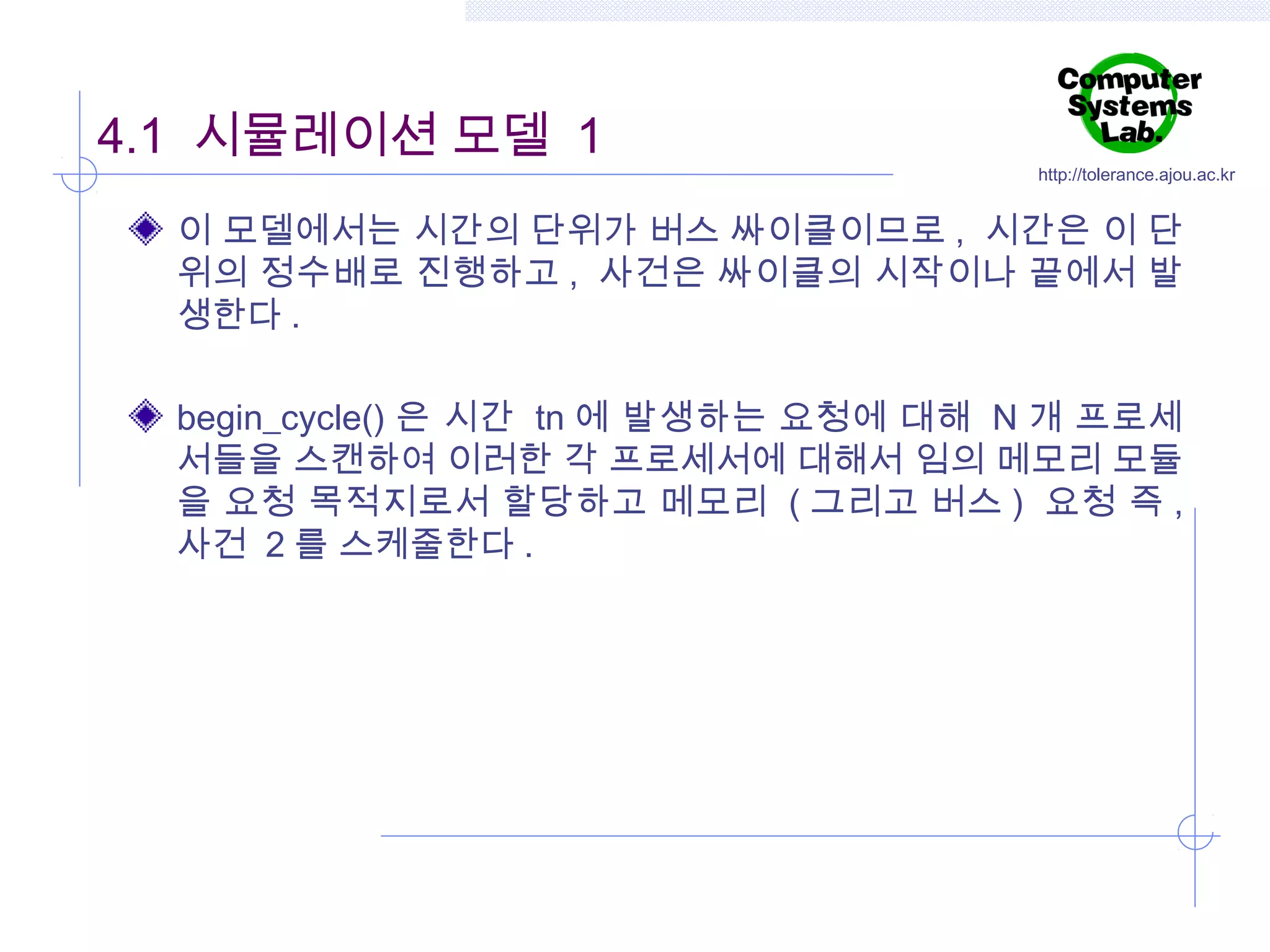 4.1 시뮬레이션 모델 1

http://tolerance.ajou.ac.kr

이 모델에서는 시간의 단위가 버스 싸이클이므로 , 시간은 이 단
위의 정수배로 진행하고 , 사건은 싸이클의 시작이나 끝에서 발
생한다 .
begin_cycle() 은 시간 tn 에 발생하는 요청에 대해 N 개 프로세
서들을 스캔하여 이러한 각 프로세서에 대해서 임의 메모리 모듈
을 요청 목적지로서 할당하고 메모리 ( 그리고 버스 ) 요청 즉 ,
사건 2 를 스케줄한다 .

 