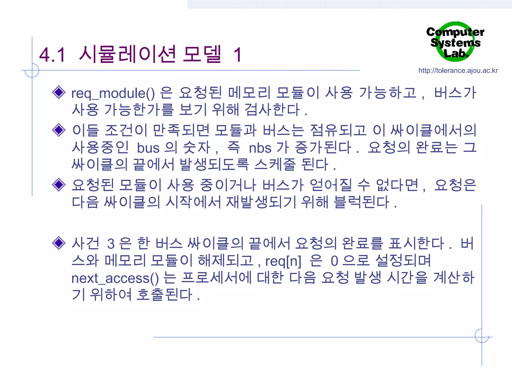 4.1 시뮬레이션 모델 1

http://tolerance.ajou.ac.kr

req_module() 은 요청된 메모리 모듈이 사용 가능하고 , 버스가
사용 가능한가를 보기 위해 검사한다 .
이들 조건이 만족되면 모듈과 버스는 점유되고 이 싸이클에서의
사용중인 bus 의 숫자 , 즉 nbs 가 증가된다 . 요청의 완료는 그
싸이클의 끝에서 발생되도록 스케줄 된다 .
요청된 모듈이 사용 중이거나 버스가 얻어질 수 없다면 , 요청은
다음 싸이클의 시작에서 재발생되기 위해 블럭된다 .
사건 3 은 한 버스 싸이클의 끝에서 요청의 완료를 표시한다 . 버
스와 메모리 모듈이 해제되고 , req[n] 은 0 으로 설정되며
next_access() 는 프로세서에 대한 다음 요청 발생 시간을 계산하
기 위하여 호출된다 .

 
