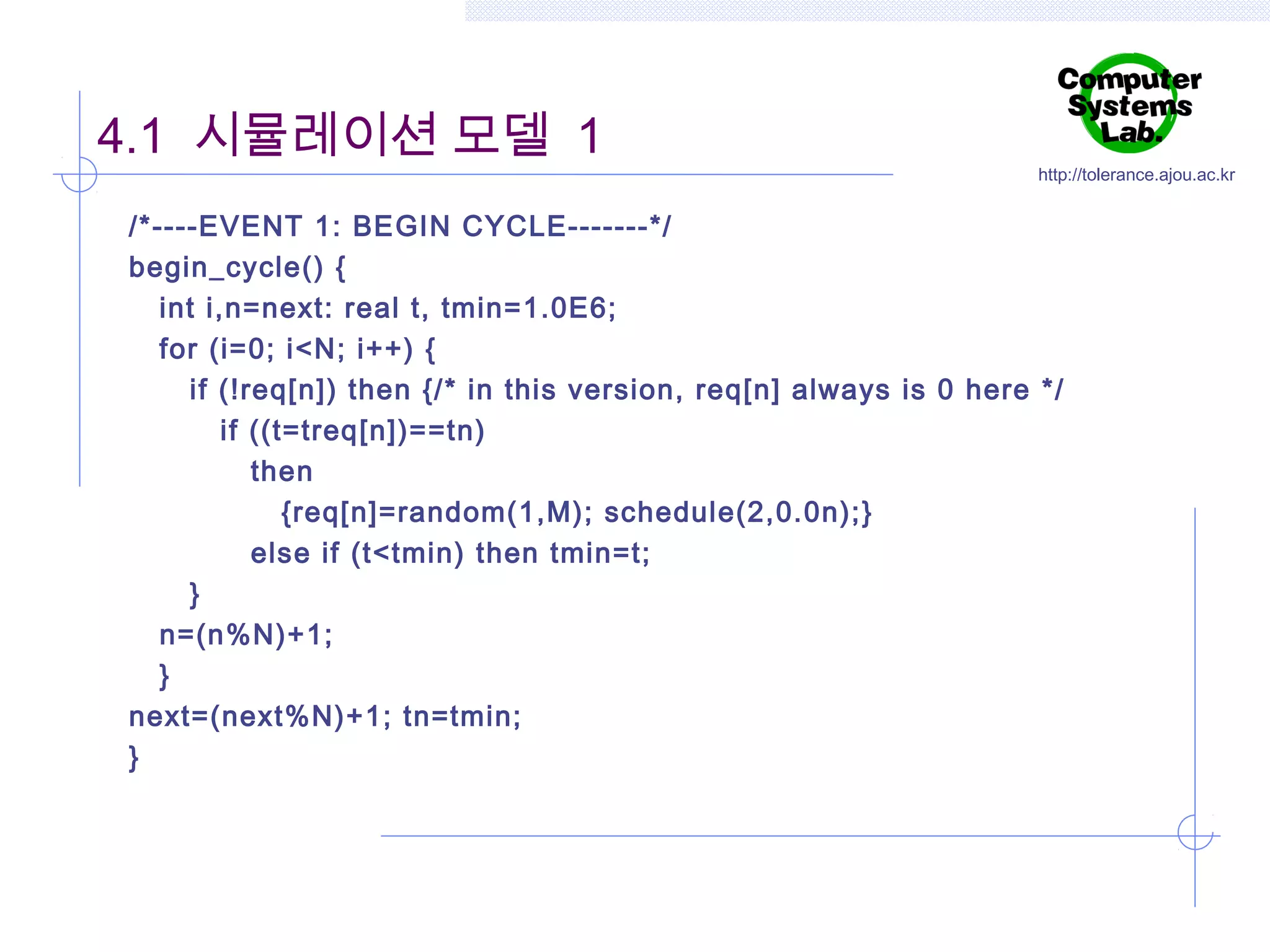 4.1 시뮬레이션 모델 1

http://tolerance.ajou.ac.kr

/*----EVENT 1: BEGIN CYCLE-------*/
begin_cycle() {
int i,n=next: real t, tmin=1.0E6;
for (i=0; i<N; i++) {
if (!req[n]) then {/* in this version, req[n] always is 0 here */
if ((t=treq[n])==tn)
then
{req[n]=random(1,M); schedule(2,0.0n);}
else if (t<tmin) then tmin=t;
}
n=(n%N)+1;
}
next=(next%N)+1; tn=tmin;
}

 