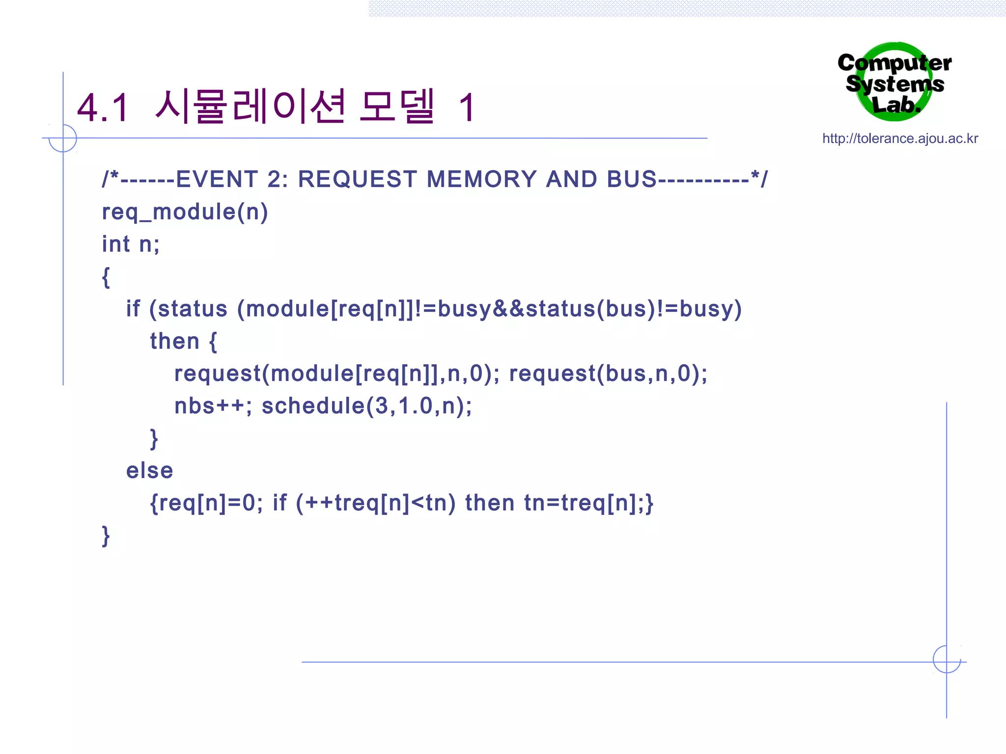 4.1 시뮬레이션 모델 1
/*------EVENT 2: REQUEST MEMORY AND BUS----------*/
req_module(n)
int n;
{
if (status (module[req[n]]!=busy&&status(bus)!=busy)
then {
request(module[req[n]],n,0); request(bus,n,0);
nbs++; schedule(3,1.0,n);
}
else
{req[n]=0; if (++treq[n]<tn) then tn=treq[n];}
}

http://tolerance.ajou.ac.kr

 