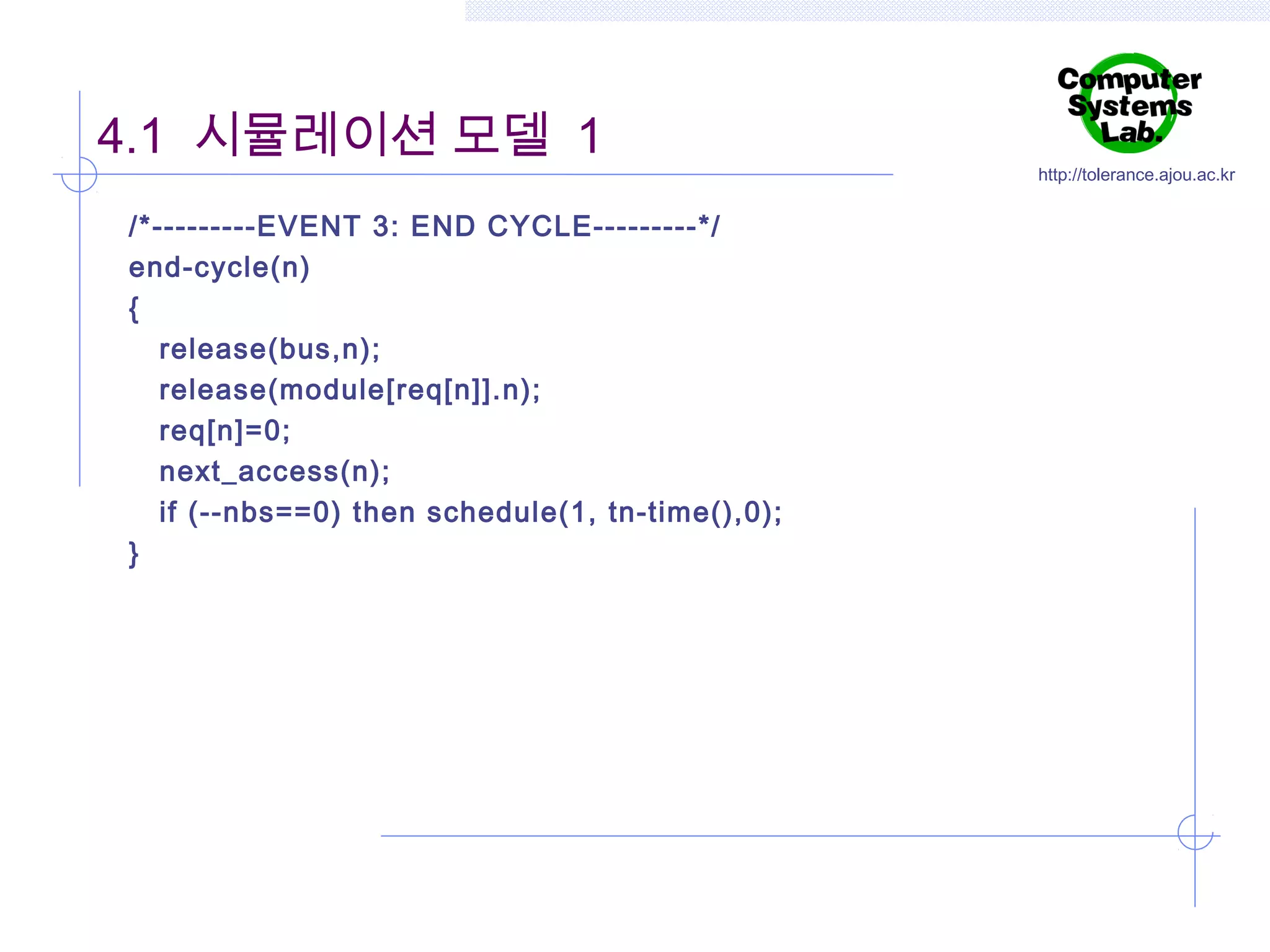 4.1 시뮬레이션 모델 1
/*---------EVENT 3: END CYCLE---------*/
end-cycle(n)
{
release(bus,n);
release(module[req[n]].n);
req[n]=0;
next_access(n);
if (--nbs==0) then schedule(1, tn-time(),0);
}

http://tolerance.ajou.ac.kr

 