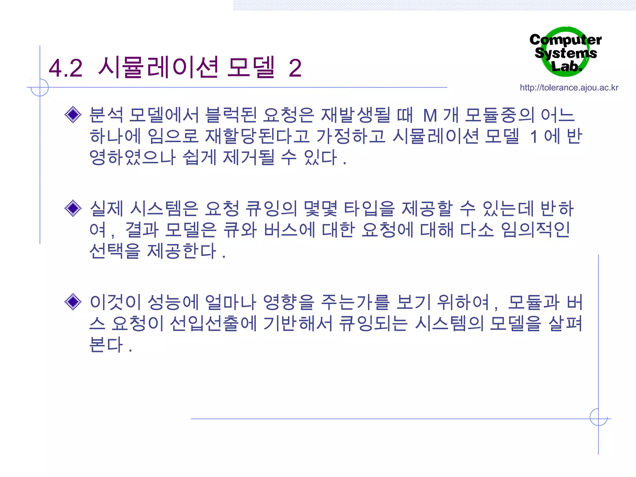 4.2 시뮬레이션 모델 2

http://tolerance.ajou.ac.kr

분석 모델에서 블럭된 요청은 재발생될 때 M 개 모듈중의 어느
하나에 임으로 재할당된다고 가정하고 시뮬레이션 모델 1 에 반
영하였으나 쉽게 제거될 수 있다 .
실제 시스템은 요청 큐잉의 몇몇 타입을 제공할 수 있는데 반하
여 , 결과 모델은 큐와 버스에 대한 요청에 대해 다소 임의적인
선택을 제공한다 .
이것이 성능에 얼마나 영향을 주는가를 보기 위하여 , 모듈과 버
스 요청이 선입선출에 기반해서 큐잉되는 시스템의 모델을 살펴
본다 .

 