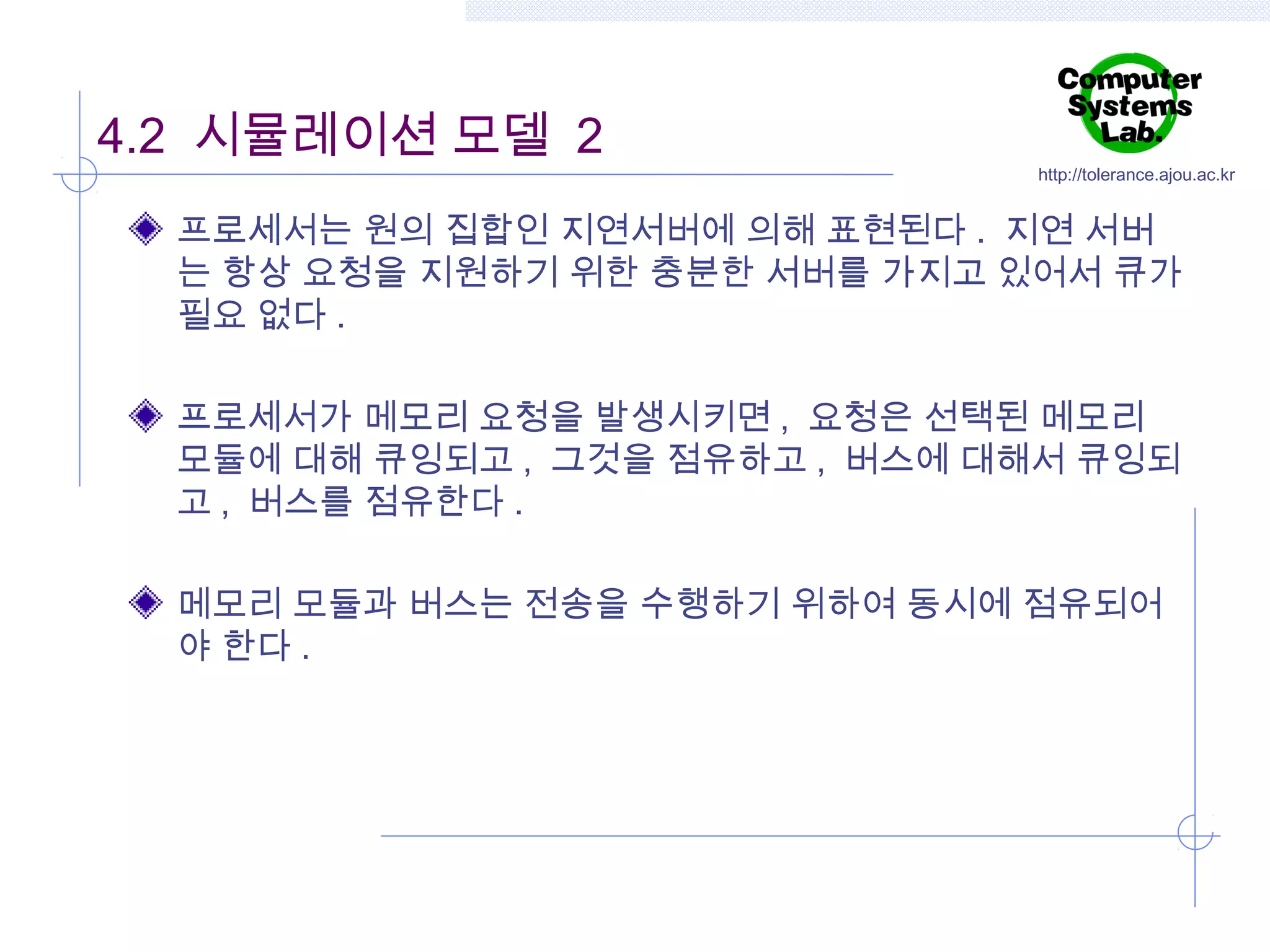 4.2 시뮬레이션 모델 2

http://tolerance.ajou.ac.kr

프로세서는 원의 집합인 지연서버에 의해 표현된다 . 지연 서버
는 항상 요청을 지원하기 위한 충분한 서버를 가지고 있어서 큐가
필요 없다 .
프로세서가 메모리 요청을 발생시키면 , 요청은 선택된 메모리
모듈에 대해 큐잉되고 , 그것을 점유하고 , 버스에 대해서 큐잉되
고 , 버스를 점유한다 .
메모리 모듈과 버스는 전송을 수행하기 위하여 동시에 점유되어
야 한다 .

 