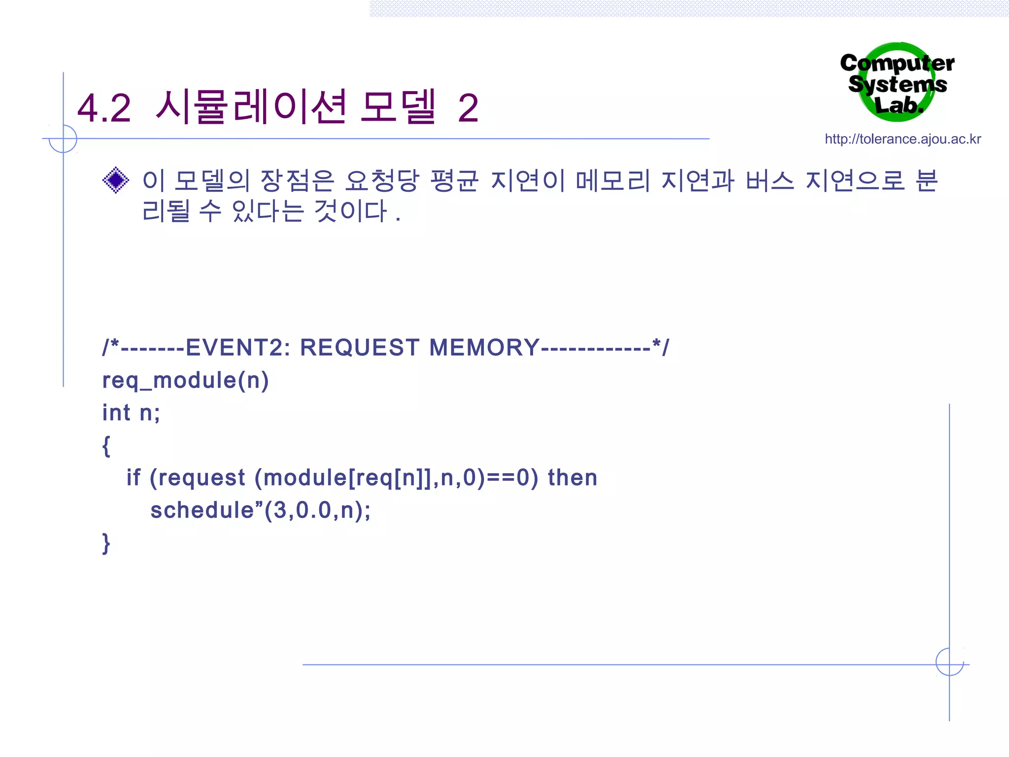 4.2 시뮬레이션 모델 2

http://tolerance.ajou.ac.kr

이 모델의 장점은 요청당 평균 지연이 메모리 지연과 버스 지연으로 분
리될 수 있다는 것이다 .

/*-------EVENT2: REQUEST MEMORY------------*/
req_module(n)
int n;
{
if (request (module[req[n]],n,0)==0) then
schedule”(3,0.0,n);
}

 
