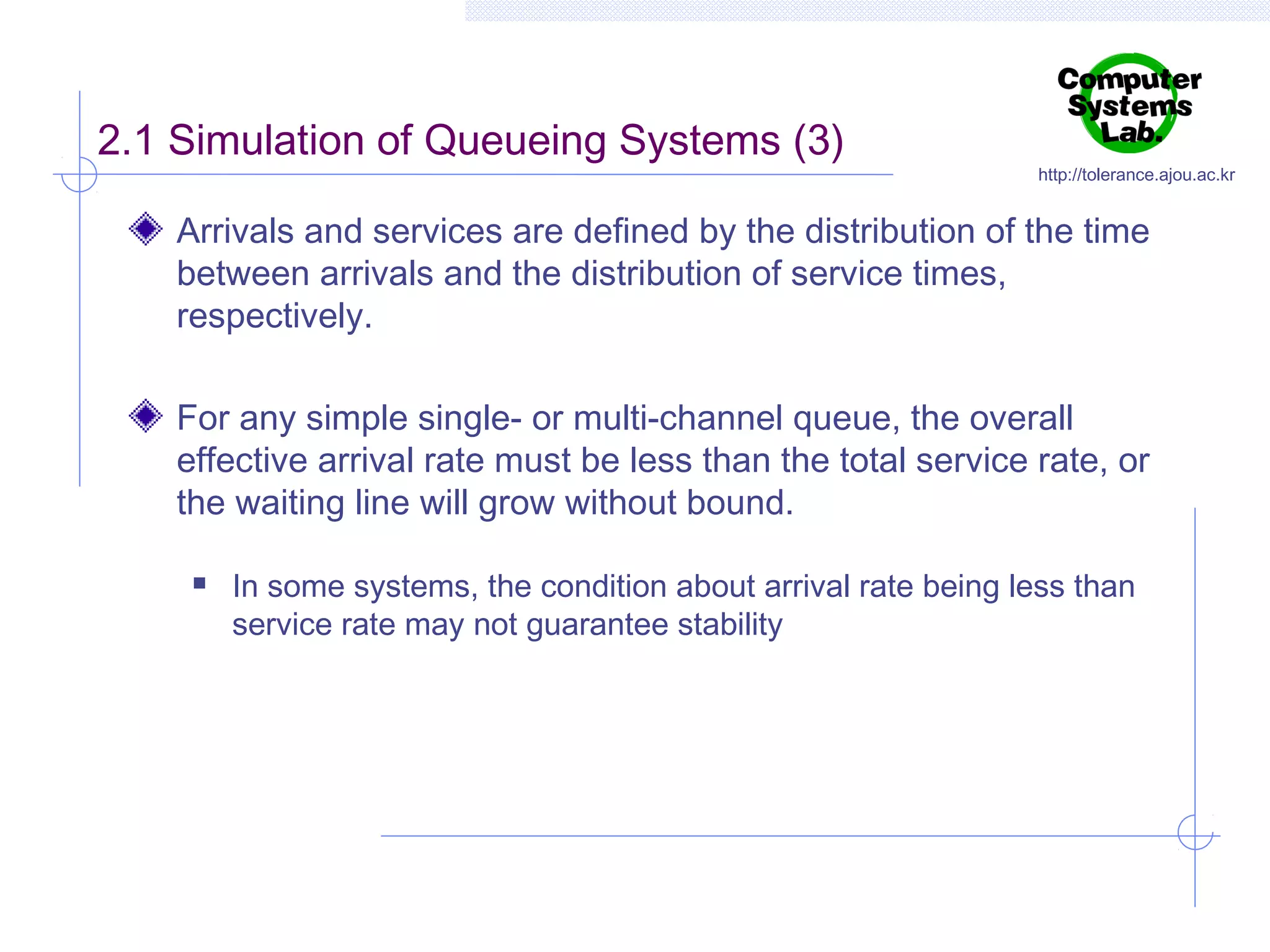 2.1 Simulation of Queueing Systems (3)

http://tolerance.ajou.ac.kr

Arrivals and services are defined by the distribution of the time
between arrivals and the distribution of service times,
respectively.
For any simple single- or multi-channel queue, the overall
effective arrival rate must be less than the total service rate, or
the waiting line will grow without bound.


In some systems, the condition about arrival rate being less than
service rate may not guarantee stability

 