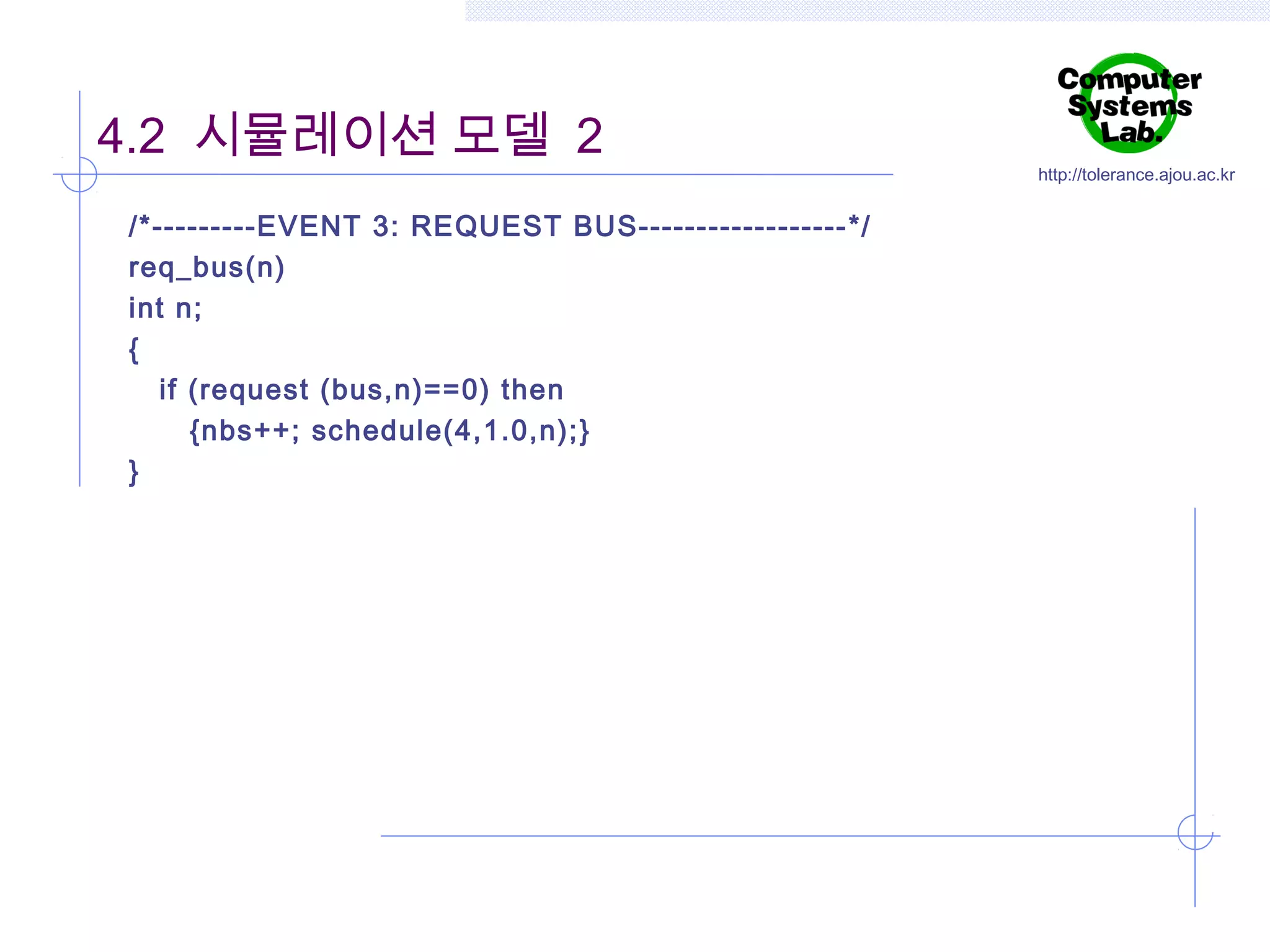 4.2 시뮬레이션 모델 2
/*---------EVENT 3: REQUEST BUS------------------ */
req_bus(n)
int n;
{
if (request (bus,n)==0) then
{nbs++; schedule(4,1.0,n);}
}

http://tolerance.ajou.ac.kr

 