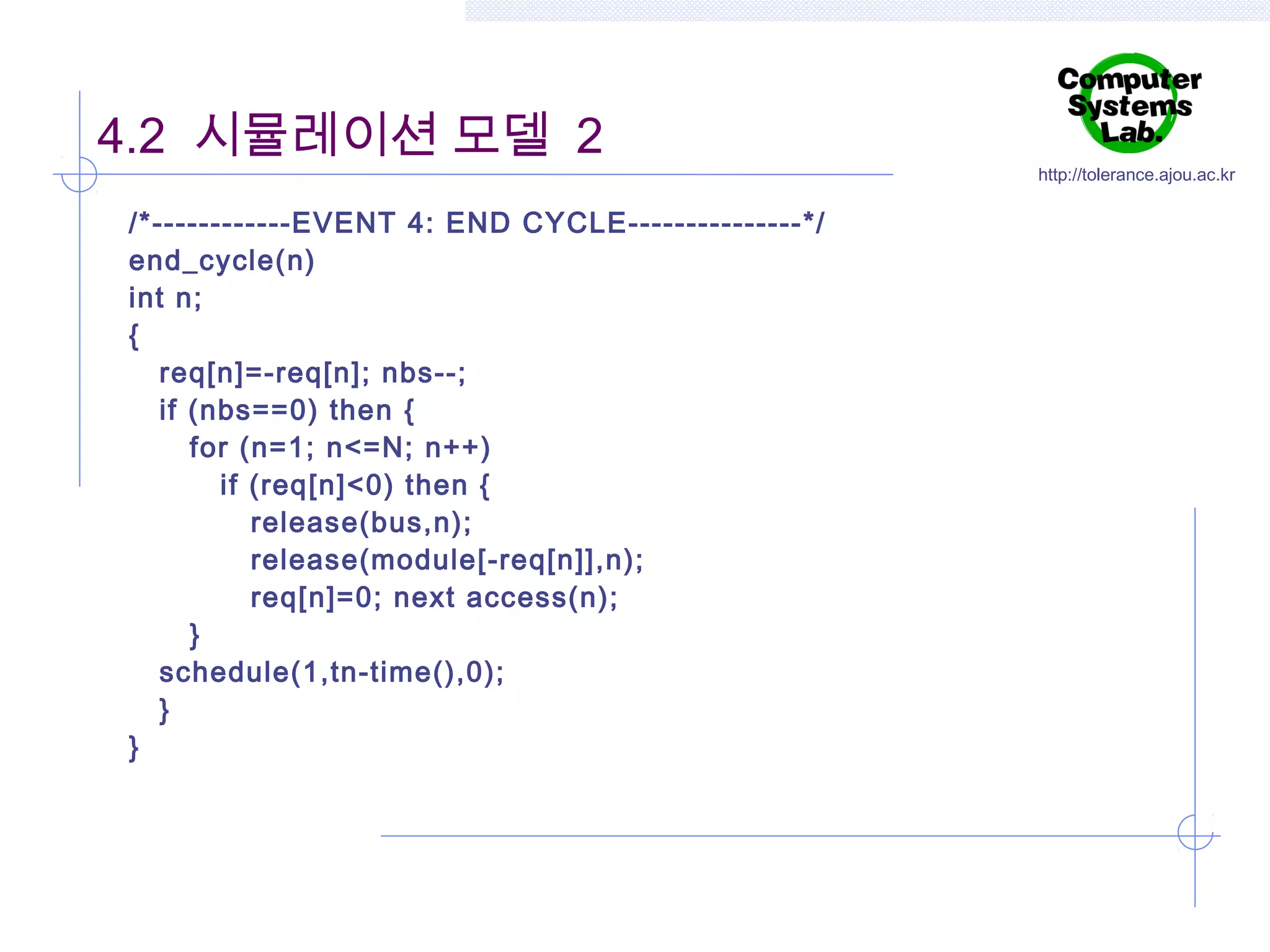 4.2 시뮬레이션 모델 2
/*------------EVENT 4: END CYCLE---------------*/
end_cycle(n)
int n;
{
req[n]=-req[n]; nbs--;
if (nbs==0) then {
for (n=1; n<=N; n++)
if (req[n]<0) then {
release(bus,n);
release(module[-req[n]],n);
req[n]=0; next access(n);
}
schedule(1,tn-time(),0);
}
}

http://tolerance.ajou.ac.kr

 