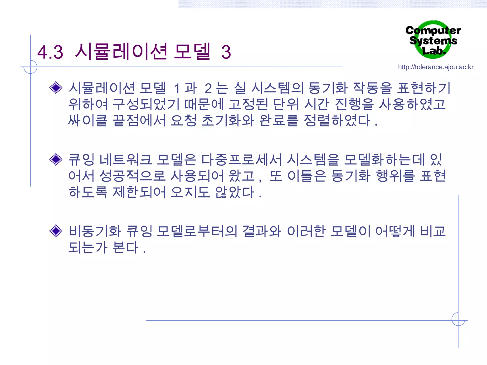4.3 시뮬레이션 모델 3

http://tolerance.ajou.ac.kr

시뮬레이션 모델 1 과 2 는 실 시스템의 동기화 작동을 표현하기
위하여 구성되었기 때문에 고정된 단위 시간 진행을 사용하였고
싸이클 끝점에서 요청 초기화와 완료를 정렬하였다 .
큐잉 네트워크 모델은 다중프로세서 시스템을 모델화하는데 있
어서 성공적으로 사용되어 왔고 , 또 이들은 동기화 행위를 표현
하도록 제한되어 오지도 않았다 .
비동기화 큐잉 모델로부터의 결과와 이러한 모델이 어떻게 비교
되는가 본다 .

 
