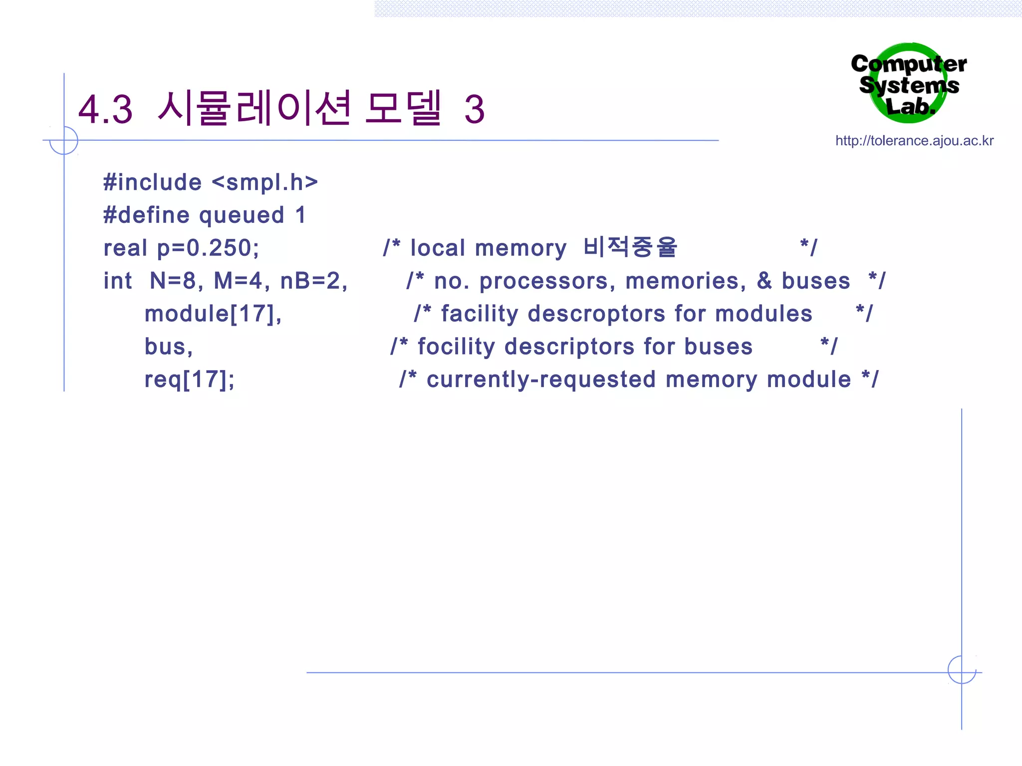 4.3 시뮬레이션 모델 3
#include <smpl.h>
#define queued 1
real p=0.250;
int N=8, M=4, nB=2,
module[17],
bus,
req[17];

http://tolerance.ajou.ac.kr

/* local memory 비적중율
*/
/ * no. processors, memories, & buses */
/* facility descroptors for modules
*/
/ * focility descriptors for buses
*/
/* currently-requested memory module */

 