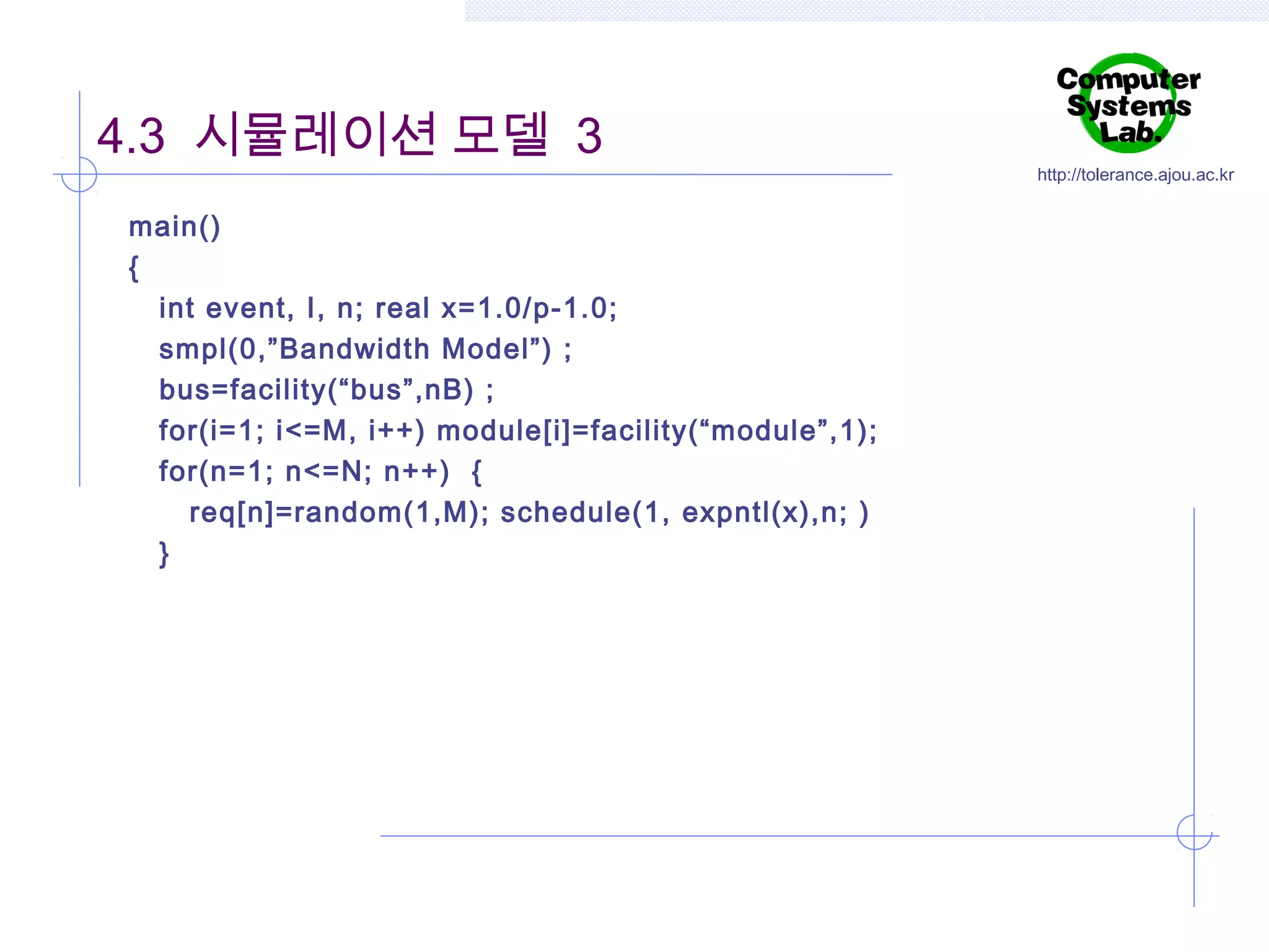 4.3 시뮬레이션 모델 3
main()
{
int event, I, n; real x=1.0/p-1.0;
smpl(0,”Bandwidth Model”) ;
bus=facility(“bus”,nB) ;
for(i=1; i<=M, i++) module[i]=facility(“module”,1);
for(n=1; n<=N; n++) {
req[n]=random(1,M); schedule(1, expntl(x),n; )
}

http://tolerance.ajou.ac.kr

 