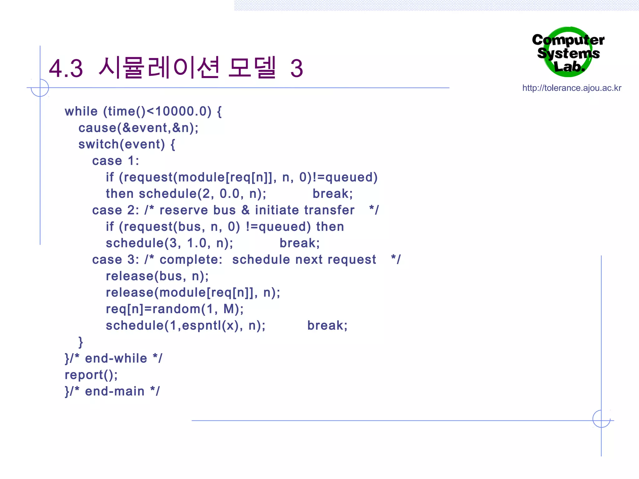 4.3 시뮬레이션 모델 3
while (time()<10000.0) {
cause(&event,&n);
switch(event) {
case 1:
if (request(module [req[n]], n, 0)!=queued)
then schedule(2, 0.0, n);
break;
case 2: /* reserve bus & initiate transfer */
if (request(bus, n, 0) !=queued) then
schedule(3, 1.0, n);
break;
case 3: /* complete: schedule next request */
release(bus, n);
release(module [req[n]], n);
req[n]=random(1, M);
schedule(1,espntl(x), n);
break;
}
}/* end-while */
report();
}/* end-main */

http://tolerance.ajou.ac.kr

 
