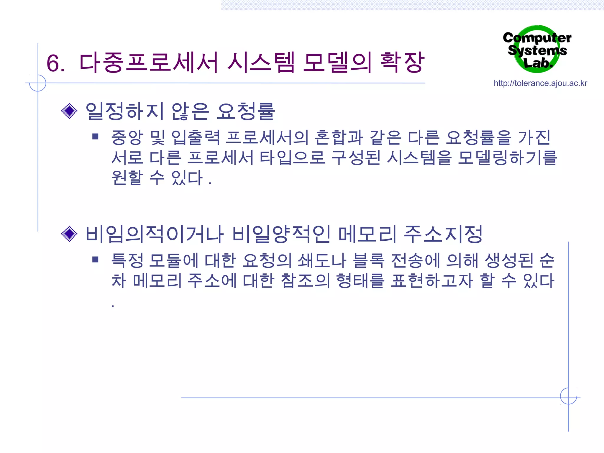 6. 다중프로세서 시스템 모델의 확장

http://tolerance.ajou.ac.kr

일정하지 않은 요청률


중앙 및 입출력 프로세서의 혼합과 같은 다른 요청률을 가진
서로 다른 프로세서 타입으로 구성된 시스템을 모델링하기를
원할 수 있다 .

비임의적이거나 비일양적인 메모리 주소지정


특정 모듈에 대한 요청의 쇄도나 블록 전송에 의해 생성된 순
차 메모리 주소에 대한 참조의 형태를 표현하고자 할 수 있다
.

 