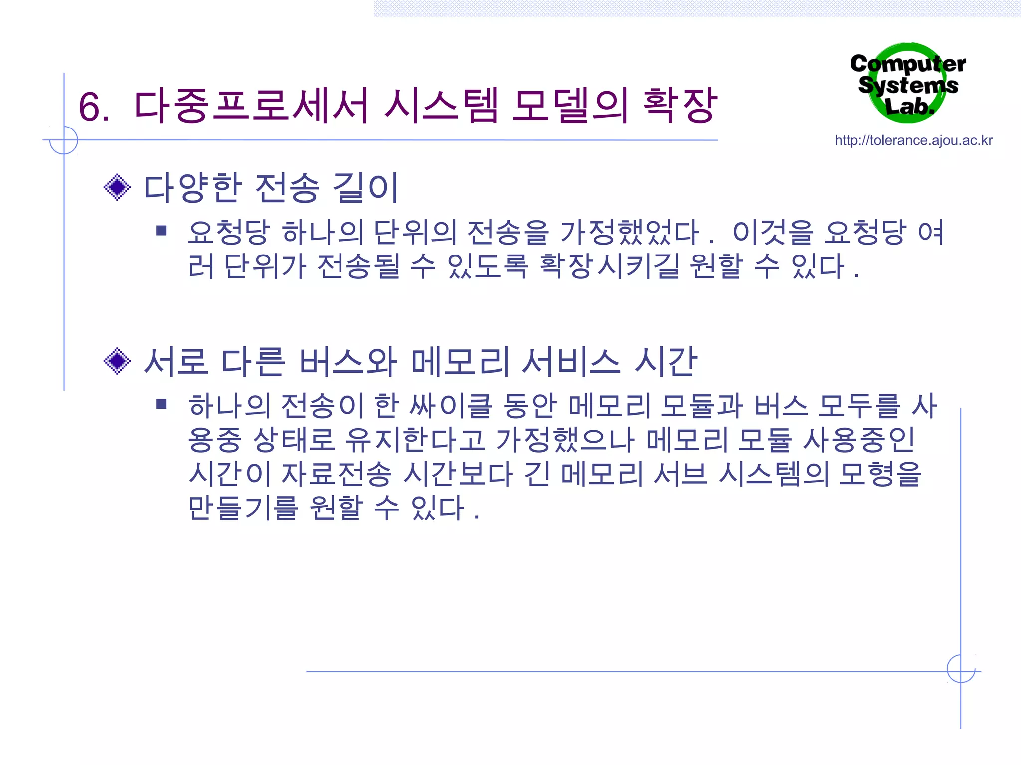 6. 다중프로세서 시스템 모델의 확장

http://tolerance.ajou.ac.kr

다양한 전송 길이


요청당 하나의 단위의 전송을 가정했었다 . 이것을 요청당 여
러 단위가 전송될 수 있도록 확장시키길 원할 수 있다 .

서로 다른 버스와 메모리 서비스 시간


하나의 전송이 한 싸이클 동안 메모리 모듈과 버스 모두를 사
용중 상태로 유지한다고 가정했으나 메모리 모듈 사용중인
시간이 자료전송 시간보다 긴 메모리 서브 시스템의 모형을
만들기를 원할 수 있다 .

 