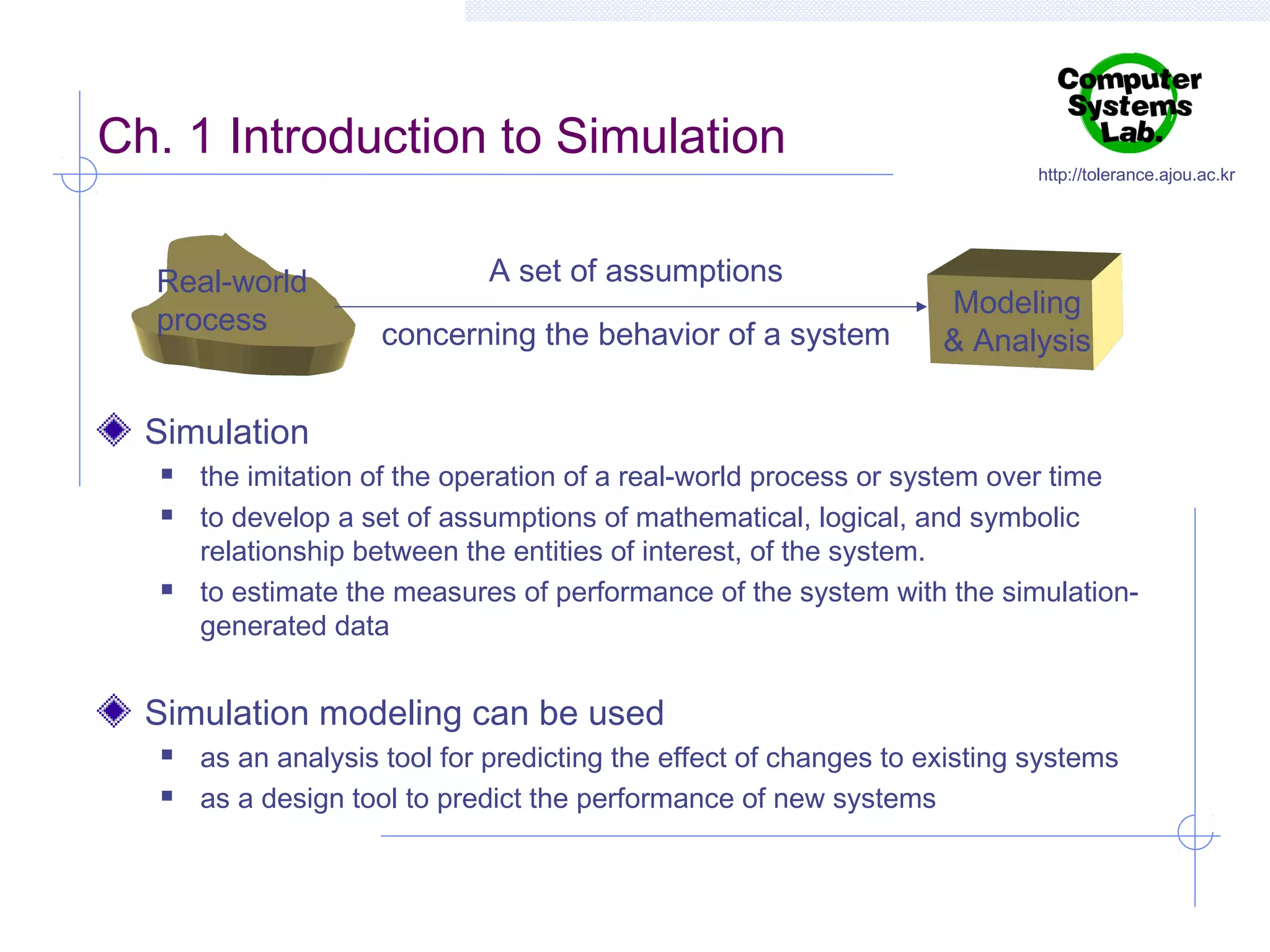 Ch. 1 Introduction to Simulation
Real-world
process

A set of assumptions
concerning the behavior of a system

http://tolerance.ajou.ac.kr

Modeling
& Analysis

Simulation





the imitation of the operation of a real-world process or system over time
to develop a set of assumptions of mathematical, logical, and symbolic
relationship between the entities of interest, of the system.
to estimate the measures of performance of the system with the simulationgenerated data

Simulation modeling can be used



as an analysis tool for predicting the effect of changes to existing systems
as a design tool to predict the performance of new systems

 