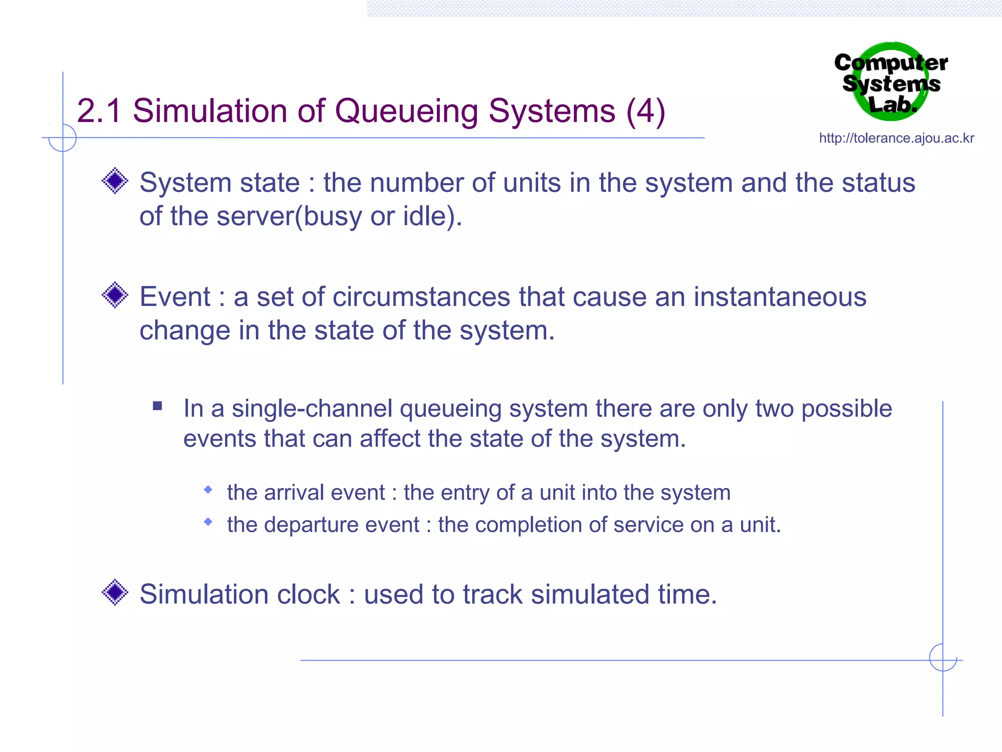 2.1 Simulation of Queueing Systems (4)

http://tolerance.ajou.ac.kr

System state : the number of units in the system and the status
of the server(busy or idle).
Event : a set of circumstances that cause an instantaneous
change in the state of the system.


In a single-channel queueing system there are only two possible
events that can affect the state of the system.
 the arrival event : the entry of a unit into the system
 the departure event : the completion of service on a unit.

Simulation clock : used to track simulated time.

 