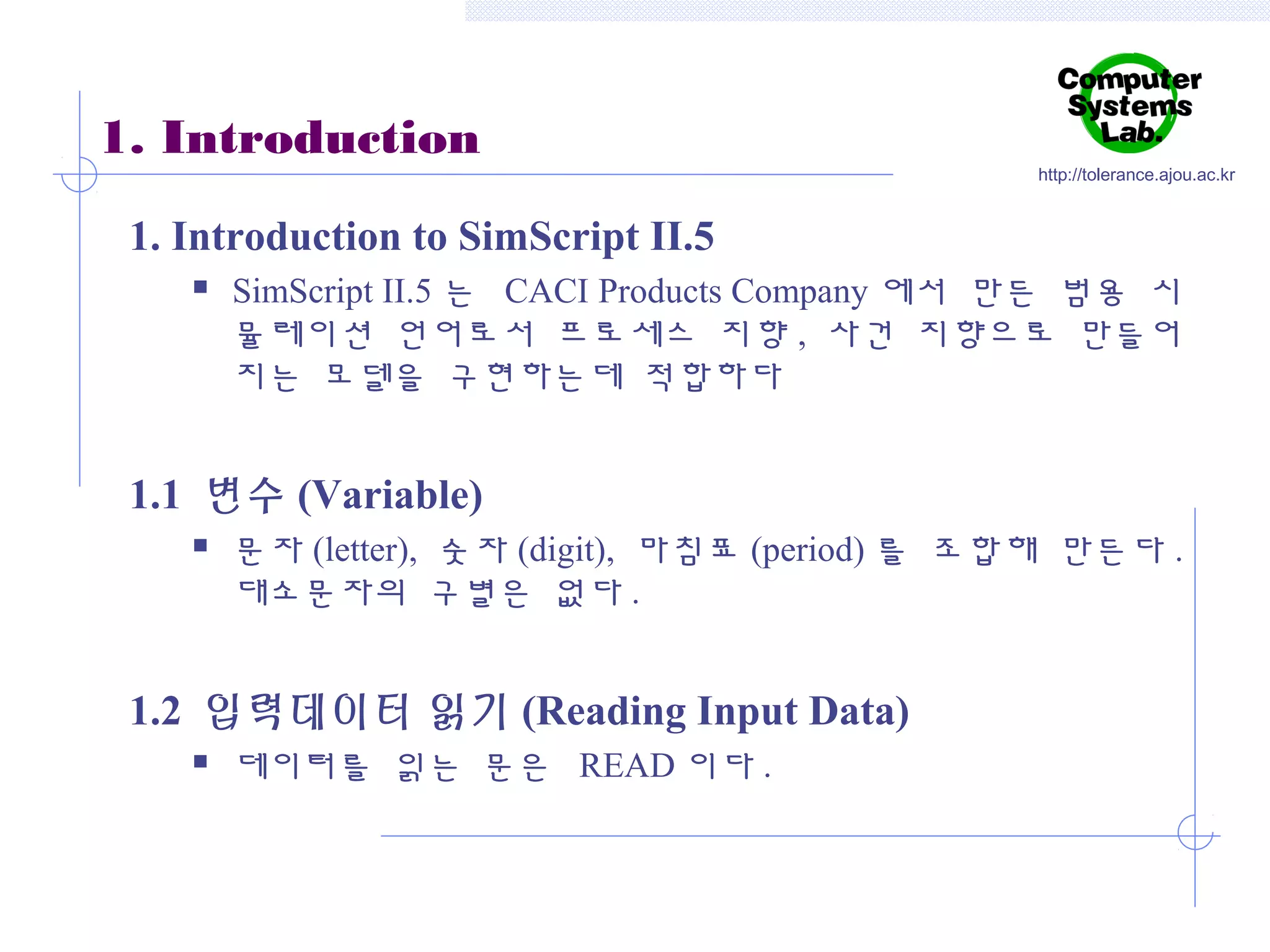 1. Introduction

http://tolerance.ajou.ac.kr

1. Introduction to SimScript II.5


SimScript II.5 는 CACI Products Company 에서 만든 범용 시
뮬레이션 언어로서 프로세스 지향 , 사건 지향으로 만들어
지는 모델을 구현하는데 적합하다

1.1 변수 (Variable)


문자 (letter), 숫자 (digit), 마침표 (period) 를 조합해 만든다 .
대소문자의 구별은 없다 .

1.2 입력데이터 읽기 (Reading Input Data)


데이터를 읽는 문은 READ 이다 .

 